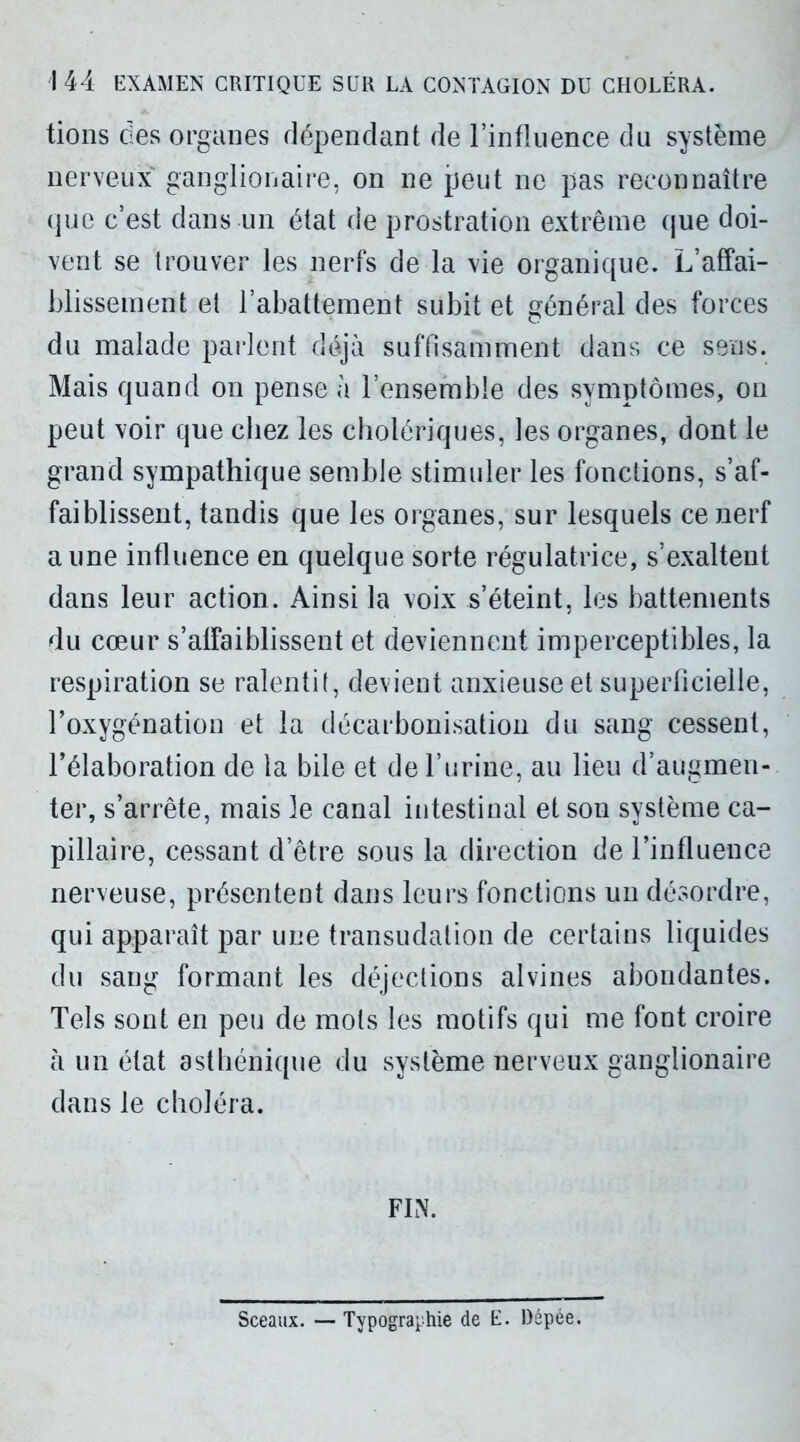 1 44 EXAMEN CRITIQUE SUR LA CONTAGION DU CHOLÉRA. tions des organes dépendant de l’influence du système nerveux ganglionaire, on ne peut ne pas reconnaître que c’est dans un état de prostration extrême que doi- vent se trouver les nerfs de la vie organique. L’affai- blissement et l’abattement subit et général des forces du malade parlent déjà suffisamment dans ce sens. Mais quand on pense à l’ensemble des symptômes, on peut voir que chez les cholériques, les organes, dont le grand sympathique semble stimuler les fonctions, s’af- faiblissent, tandis que les organes, sur lesquels ce nerf aune influence en quelque sorte régulatrice, s’exaltent dans leur action. Ainsi la voix s’éteint, les battements du cœur s’affaiblissent et deviennent imperceptibles, la respiration se ralentit, devient anxieuse et superficielle, l’oxygénation et la décarbonisation du sang cessent, l’élaboration de la bile et de l’urine, au lieu d’augmen- ter, s’arrête, mais le canal intestinal et son système ca- pillaire, cessant d’être sous la direction de l’influence nerveuse, présentent dans leurs fonctions un désordre, qui apparaît par une transudalion de certains liquides du sang formant les déjections alvines abondantes. Tels sont en peu de mots les motifs qui me font croire à un état asthénique du système nerveux ganglionaire dans le choléra. FIN. Sceaux. — Typographie de E. Dépée.