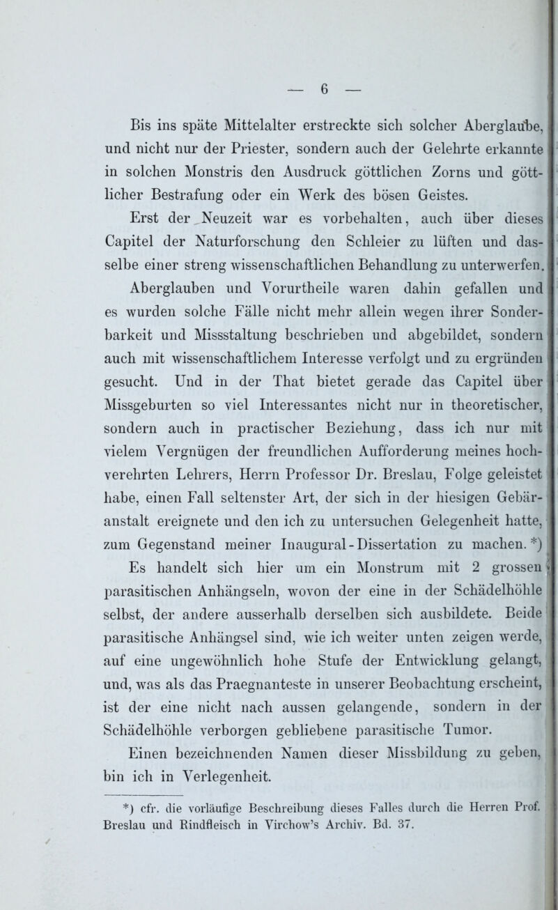 Bis ins späte Mittelalter erstreckte sich solcher Aberglaube, und nicht nur der Priester, sondern auch der Gelehrte erkannte in solchen Monstris den Ausdruck göttlichen Zorns und gött- licher Bestrafung oder ein Werk des bösen Geistes. Erst der Neuzeit war es Vorbehalten, auch über dieses Capitel der Naturforschung den Schleier zu lüften und das- selbe einer streng wissenschaftlichen Behandlung zu unterwerfen. Aberglauben und Vorurtheile waren dahin gefallen und es wurden solche Fälle nicht mehr allein wegen ihrer Sonder- barkeit und Missstaltung beschrieben und abgebildet, sondern auch mit wissenschaftlichem Interesse verfolgt und zu ergründen gesucht. Und in der That bietet gerade das Capitel über Missgeburten so viel Interessantes nicht nur in theoretischer, sondern auch in practischer Beziehung, dass ich nur mit vielem Vergnügen der freundlichen Aufforderung meines hoch- verehrten Lehrers, Herrn Professor Dr. Breslau, Folge geleistet habe, einen Fall seltenster Art, der sich in der hiesigen Gebär- anstalt ereignete und den ich zu untersuchen Gelegenheit hatte, zum Gegenstand meiner Inaugural-Dissertation zu machen.*) Es handelt sich hier um ein Monstrum mit 2 grossen * parasitischen Anhängseln, wovon der eine in der Schädelhöhle selbst, der andere ausserhalb derselben sich ausbildete. Beide parasitische Anhängsel sind, wie ich weiter unten zeigen werde, auf eine ungewöhnlich hohe Stufe der Entwicklung gelangt, und, was als das Praegnanteste in unserer Beobachtung erscheint, ist der eine nicht nach aussen gelangende, sondern in der Schädelhöhle verborgen gebliebene parasitische Tumor. Einen bezeichnenden Namen dieser Missbildung zu geben, bin ich in Verlegenheit. *) cfr. die vorläufige Beschreibung dieses Falles durch die Herren Prof. Breslau und Rindfleisch in Virchow’s Archiv. Bd. 37.