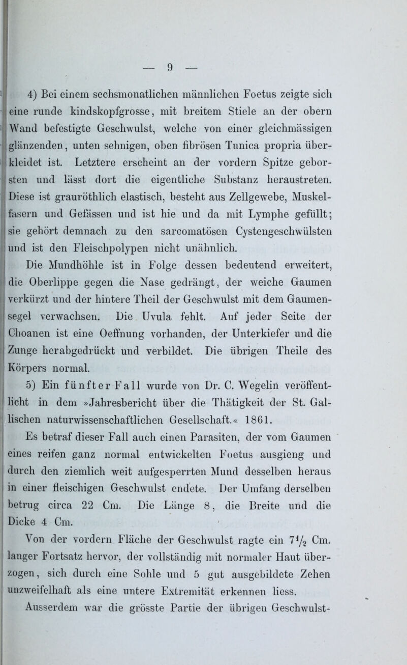 4) Bei einem sechsmonatlichen männlichen Foetus zeigte sich eine runcle kindskopfgrosse, mit breitem Stiele an der obern Wand befestigte Geschwulst, welche von einer gleichmässigen glänzenden, unten sehnigen, oben fibrösen Tunica propria über- kleidet ist. Letztere erscheint an der vordem Spitze gebor- sten und lässt dort die eigentliche Substanz heraustreten. Diese ist grauröthlich elastisch, besteht aus Zellgewebe, Muskel- fasern und Gefässen und ist hie und da mit Lymphe gefüllt; sie gehört demnach zu den sarcomatösen Cystengeschwülsten und ist den Fleischpolypen nicht unähnlich. Die Mundhöhle ist in Folge dessen bedeutend erweitert, die Oberlippe gegen die Nase gedrängt, der weiche Gaumen verkürzt und der hintere Theil der Geschwulst mit dem Gaumen- segel verwachsen. Die Uvula fehlt. Auf jeder Seite der Choanen ist eine Oeffnung vorhanden, der Unterkiefer und die Zunge herabgedrückt und verbildet. Die übrigen Theile des Körpers normal. 5) Ein fünfter Fall wurde von Dr. C. Wegelin veröffent- licht in dem »Jahresbericht über die Thätigkeit der St. Gal- lischen naturwissenschaftlichen Gesellschaft.« 1861. Es betraf dieser Fall auch einen Parasiten, der vom Gaumen eines reifen ganz normal entwickelten Foetus ausgieng und durch den ziemlich weit aufgesperrten Mund desselben heraus in einer fleischigen Geschwulst endete. Der Umfang derselben betrug circa 22 Cm. Die Länge 8, die Breite und die Dicke 4 Cm. Von der vordem Fläche der Geschwulst ragte ein 7y2 Cm. langer Fortsatz hervor, der vollständig mit normaler Haut über- zogen, sich durch eine Sohle und 5 gut ausgebildete Zehen unzweifelhaft als eine untere Extremität erkennen liess. Ausserdem war die grösste Partie der übrigen Geschwulst-