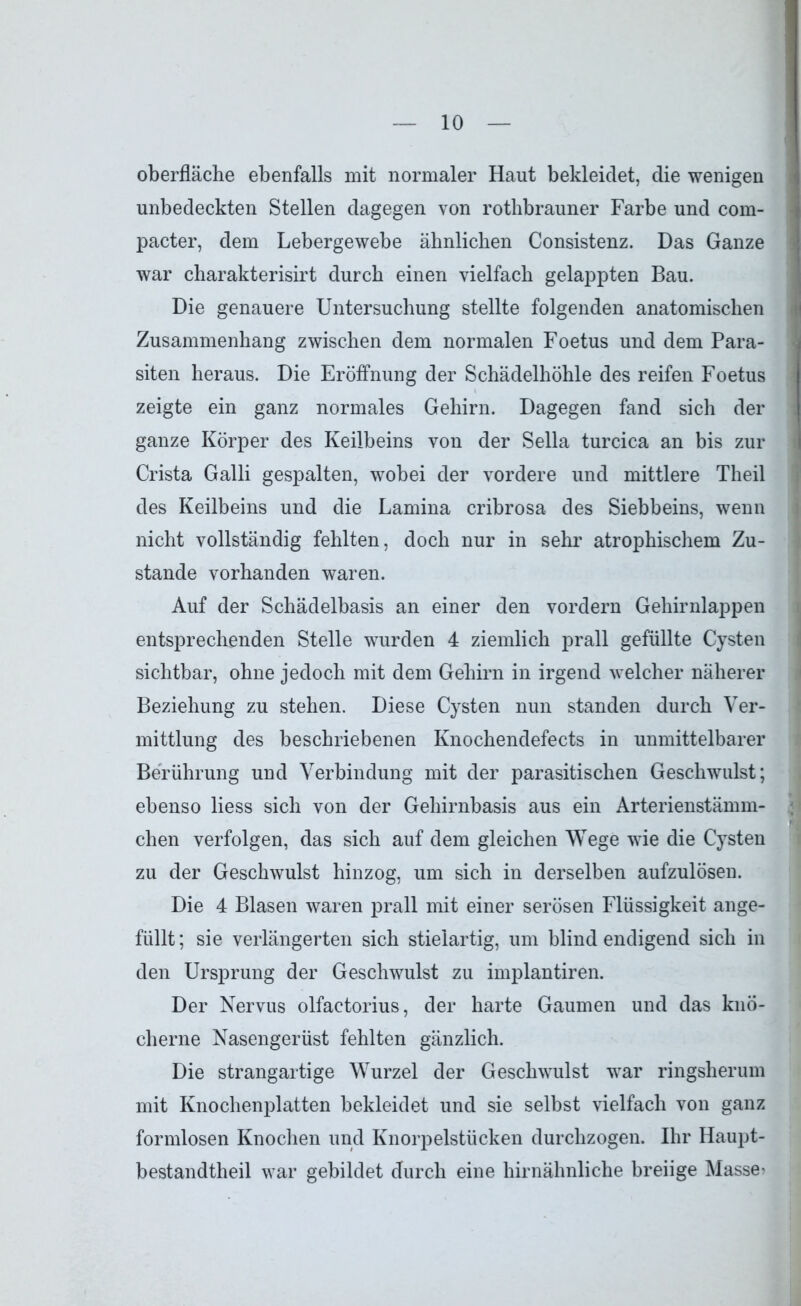 Oberfläche ebenfalls mit normaler Haut bekleidet, die wenigen unbedeckten Stellen dagegen von rothbrauner Farbe und com- pacter, dem Lebergewebe ähnlichen Consistenz. Das Ganze war charakterisirt durch einen vielfach gelappten Bau. Die genauere Untersuchung stellte folgenden anatomischen Zusammenhang zwischen dem normalen Foetus und dem Para- siten heraus. Die Eröffnung der Schädelhöhle des reifen Foetus zeigte ein ganz normales Gehirn. Dagegen fand sich der ganze Körper des Keilbeins von der Sella turcica an bis zur Crista Galli gespalten, wobei der vordere und mittlere Theil des Keilbeins und die Lamina cribrosa des Siebbeins, wenn nicht vollständig fehlten, doch nur in sehr atrophischem Zu- stande vorhanden waren. Auf der Schädelbasis an einer den vordem Gehirnlappen entsprechenden Stelle wurden 4 ziemlich prall gefüllte Cysten sichtbar, ohne jedoch mit dem Gehirn in irgend welcher näherer Beziehung zu stehen. Diese Cysten nun standen durch Ver- mittlung des beschriebenen Knochendefects in unmittelbarer Berührung und Verbindung mit der parasitischen Geschwulst; ebenso liess sich von der Gehirnbasis aus ein Arterienstämm- chen verfolgen, das sich auf dem gleichen Wege wie die Cysten zu der Geschwulst hinzog, um sich in derselben aufzulösen. Die 4 Blasen waren prall mit einer serösen Flüssigkeit ange- füllt; sie verlängerten sich stielartig, um blind endigend sich in den Ursprung der Geschwulst zu implantiren. Der Nervus olfactorius, der harte Gaumen und das knö- cherne Nasengerüst fehlten gänzlich. Die strangartige Wurzel der Geschwulst war ringsherum mit Knochenplatten bekleidet und sie selbst vielfach von ganz formlosen Knochen und Knorpelstücken durchzogen. Ihr Haupt- bestandtheil war gebildet durch eine hirnähnliche breiige Masse'