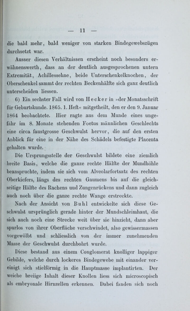 die bald mehr, bald weniger von starken Bindegewebszügen durchsetzt war. Ausser diesen Verhältnissen erscheint noch besonders er- wähnenswerth, dass an der deutlich ausgesprochenen untern Extremität, Achillessehne, beide Unterschenkelknochen, der I Oberschenkel sammt der rechten Beckenhälfte sich ganz deutlich unterscheiden Hessen. 6) Ein sechster Fall wird von Hecker in »der Monatsschrift für Geburtskunde. 1865. 1. Heft« mitgetheilt, den er den 9. Januar 1864 beobachtete. Hier ragte aus dem Munde eines unge- fähr im 8. Monate stehenden Foetus männlichen Geschlechts eine circa faustgrosse Geschwulst hervor, die auf den ersten Anblick für eine in der Nähe des Schädels befestigte Placenta gehalten wurde. Die Ursprungsstelle der Geschwulst bildete eine ziemlich breite Basis, welche die ganze rechte Hälfte der Mundhöhle beanspruchte, indem sie sich vom Alveolarfortsatz des rechten Oberkiefers, längs des rechten Gaumens bis auf die gleich- seitige Hälfte des Rachens uud Zungenrückens und dann zugleich auch noch über die ganze rechte Wange erstreckte. Nach der Ansicht von Buhl entwickelte sich diese Ge- schwulst ursprünglich gerade hinter der Mundschleimhaut, die sich auch noch eine Strecke weit über sie hinzieht, dann aber spurlos von ihrer Oberfläche verschwindet, also gewissermassen vorgewölbt und schliesslich von der immer zunehmenden Masse der Geschwulst durchbohrt wurde. Diese bestand aus einem Conglomerat knolliger lappiger Gebilde, welche durch lockeres Bindegewebe mit einander ver- einigt sich stielförmig in die Hauptmasse implantirten. Der weiche breiige Inhalt dieser Knollen liess sich microscopisch als embryonale Hirnzellen erkennen. Dabei fanden sich noch