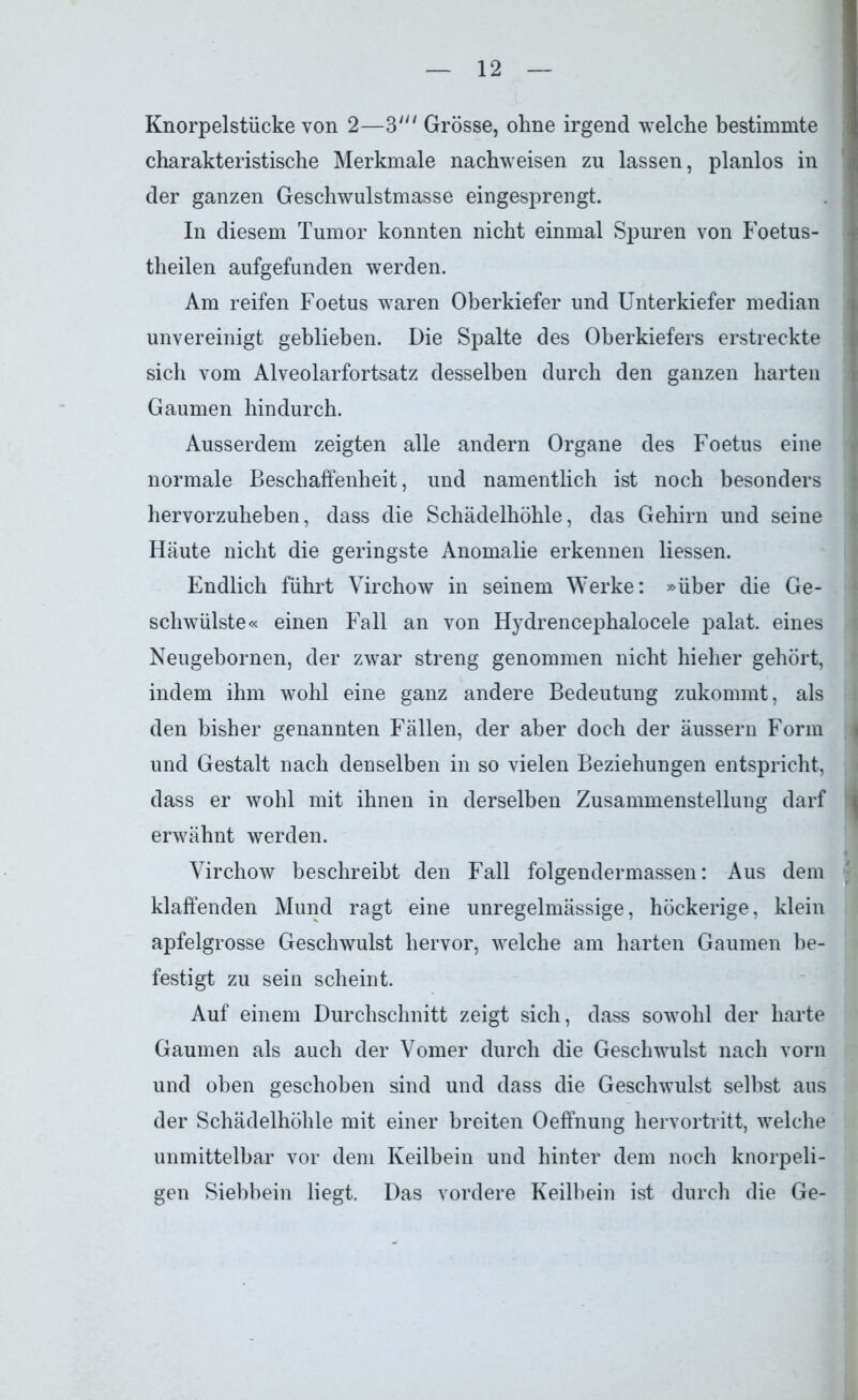 Knorpelstücke von 2—3' Grösse, ohne irgend welche bestimmte charakteristische Merkmale nachweisen zu lassen, planlos in der ganzen Geschwulstmasse eingesprengt. In diesem Tumor konnten nicht einmal Spuren von Foetus- theilen aufgefunden werden. Am reifen Foetus waren Oberkiefer und Unterkiefer median unvereinigt geblieben. Die Spalte des Oberkiefers erstreckte sich vom Alveolarfortsatz desselben durch den ganzen harten Gaumen hindurch. Ausserdem zeigten alle andern Organe des Foetus eine normale Beschaffenheit, und namentlich ist noch besonders hervorzuheben, dass die Schädelhöhle, das Gehirn und seine Häute nicht die geringste Anomalie erkennen Hessen. Endlich führt Virchow in seinem Werke: »über die Ge- schwülste« einen Fall an von Hydrencephalocele palat. eines Neugebornen, der zwar streng genommen nicht hieher gehört, indem ihm wohl eine ganz andere Bedeutung zukommt, als den bisher genannten Fällen, der aber doch der äussern Form und Gestalt nach denselben in so vielen Beziehungen entspricht, dass er wohl mit ihnen in derselben Zusammenstellung darf erwähnt werden. Virchow beschreibt den Fall folgendermassen: Aus dem klaffenden Mund ragt eine unregelmässige, höckerige, klein apfelgrosse Geschwulst hervor, welche am harten Gaumen be- festigt zu sein scheint. Auf einem Durchschnitt zeigt sich, dass sowohl der harte Gaumen als auch der Vomer durch die Geschwulst nach vorn und oben geschoben sind und dass die Geschwulst selbst aus der Schädelhöhle mit einer breiten Oeffnung hervortritt, welche unmittelbar vor dem Keilbein und hinter dem noch knorpeli- gen Siebbein liegt. Das vordere Keilbein ist durch die Ge-