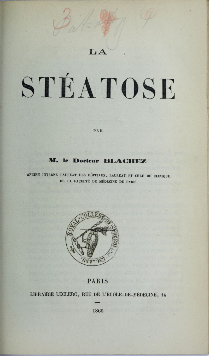 LA \ r STEATOSE PAH M. le Docteur BLACHEZ ANCIEN INTERNE LAURÉAT DES HOPITAUX, LAURÉAT ET CHEF DE CLINIQUE DE LA FACULTÉ DE MÉDECINE DE PARIS PARIS LIBRAIRIE LECLERC, RUE DE L’ÉCOLE-DE-MÉDECINE, 14 1866