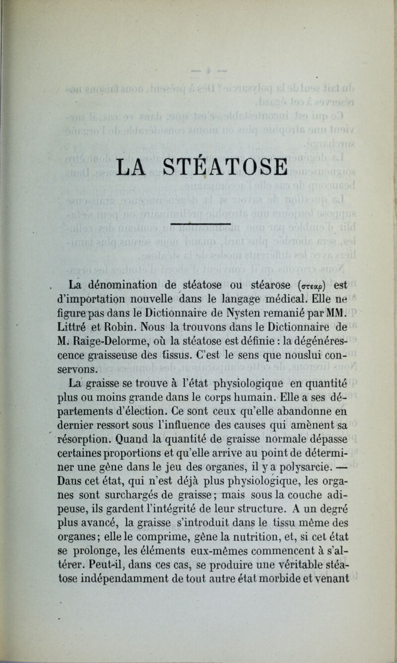 LA STÉATOSE La dénomination de stéatose ou stéarose (crtxp) est d’importation nouvelle dans le langage médical. Elle ne figurepas dans le Dictionnaire de Nysten remanié par MM. Littré et Robin. Nous la trouvons dans le Dictionnaire de M. Raige-Delorme, où la stéatose est définie : la dégénéres- cence graisseuse des tissus. C’est le sens que nouslui con- servons. La graisse se trouve à l’état physiologique en quantité plus ou moins grande dans le corps humain. Elle a ses dé- partements d’élection. Ce sont ceux quelle abandonne en dernier ressort sous l’influence des causes qui amènent sa résorption. Quand la quantité de graisse normale dépasse certaines proportions et qu’elle arrive au point de détermi- ner une gène dans le jeu des organes, il y a polysarcie. — Dans cet état, qui n’est déjà plus physiologique, les orga- nes sont surchargés de graisse; mais sous la couche adi- peuse, ils gardent l’intégrité de leur structure. A un degré plus avancé, la graisse s’introduit dans le tissu même des organes; elle le comprime, gêne la nutrition, et, si cet état se prolonge, les éléments eux-mêmes commencent à s’al- térer. Peut-il, dans ces cas, se produire une véritable stéa- tose indépendamment de tout autre état morbide et venant