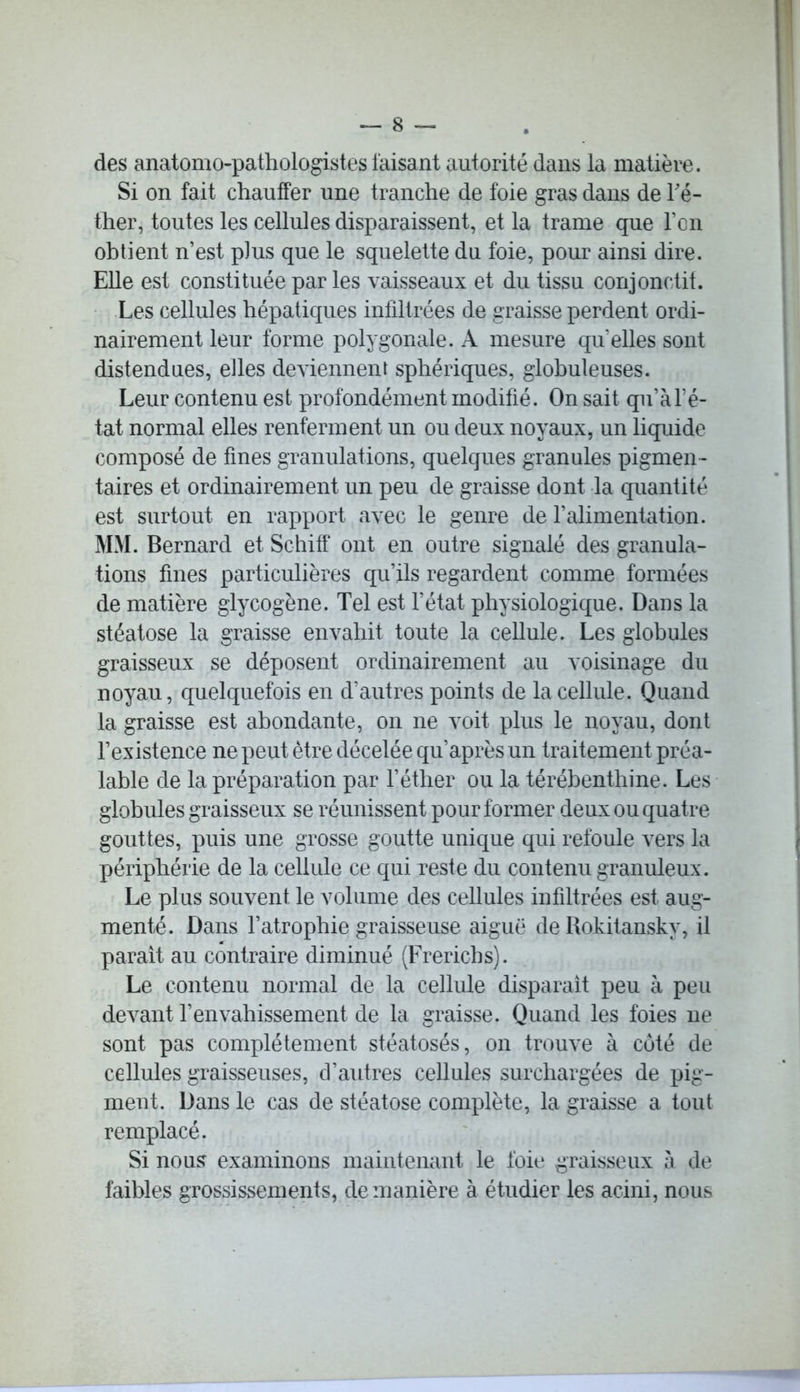 des anatomo-pathologistes taisant autorité dans la matière. Si on fait chauffer une tranche de foie gras dans de Té- ther, toutes les cellules disparaissent, et la trame que l’on obtient n’est plus que le squelette du foie, pour ainsi dire. Elle est constituée par les vaisseaux et du tissu conjonctif. Les cellules hépatiques infiltrées de graisse perdent ordi- nairement leur forme polygonale. A mesure qu elles sont distendues, elles deviennent sphériques, globuleuses. Leur contenu est profondément modifié. On sait qu’à l’é- tat normal elles renferment un ou deux noyaux, un liquide composé de fines granulations, quelques granules pigmen- taires et ordinairement un peu de graisse dont la quantité est surtout en rapport avec le genre de l’alimentation. MM. Bernard et Schiff ont en outre signalé des granula- tions fines particulières qu’ils regardent comme formées de matière glycogène. Tel est l’état physiologique. Dans la stéatose la graisse envahit toute la cellule. Les globules graisseux se déposent ordinairement au voisinage du noyau, quelquefois en d’autres points de la cellule. Quand la graisse est abondante, on ne voit plus le noyau, dont l’existence ne peut être décelée qu’après un traitement préa- lable de la préparation par l’éther ou la térébenthine. Les globules graisseux se réunissent pour former deux ou quatre gouttes, puis une grosse goutte unique qui refoule vers la périphérie de la cellule ce qui reste du contenu granuleux. Le plus souvent le volume des cellules infiltrées est aug- menté. Dans l’atrophie graisseuse aiguë de Rokitansky, il parait au contraire diminué (Frericbs). Le contenu normal de la cellule disparaît peu à peu devant l’envahissement de la graisse. Quand les foies ne sont pas complètement stéatosés, on trouve à côté de cellules graisseuses, d’autres cellules surchargées de pig- ment. Dans le cas de stéatose complète, la graisse a tout remplacé. Si nous? examinons maintenant le foie graisseux à de faibles grossissements, de manière à étudier les acini, nous