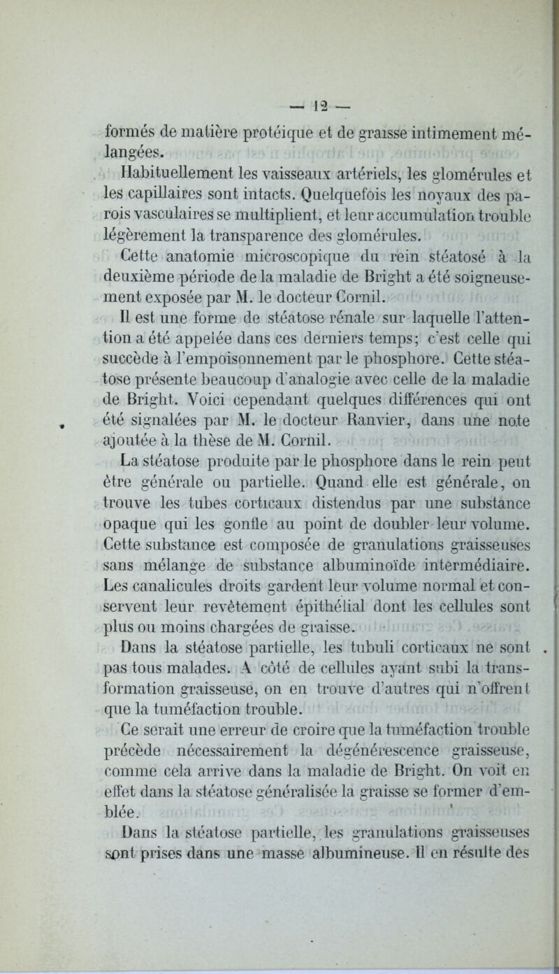 formés de matière protéique et de graisse intimement mé- langées. Habituellement les vaisseaux artériels, les glomérules et les capillaires sont intacts. Quelquefois les noyaux des pa- rois vasculaires se multiplient, et leur accumulation trouble légèrement la transparence des glomérules. Cette anatomie microscopique du rein stéatosé à la deuxième période de la maladie de Brigbt a été soigneuse- ment exposée par M. le docteur Cornil. Il est une forme de stéatose rénale sur laquelle l’atten- tion a été appelée dans ces derniers temps ; c’est celle qui succède à l’empoisonnement par le phosphore. Cette stéa- tose présente beaucoup d’analogie avec celle de la maladie de Bright. Voici cependant quelques différences qui ont été signalées par M. le docteur Ranvier, dans une note ajoutée à la thèse de M. Cornil. La stéatose produite par le phosphore dans le rein peut être générale ou partielle. Quand elle est générale, on trouve les tubes corticaux distendus par une substance opaque qui les gonfle au point de doubler leur volume. Cette substance est composée de granulations graisseuses sans mélange de substance albuminoïde intermédiaire. Les canalicules droits gardent leur volume normal et con- servent leur revêtement épithélial dont les cellules sont plus ou moins chargées de graisse. Dans la stéatose partielle, les tubuli corticaux ne sont . pas tous malades. A côté de cellules ayant subi la trans- formation graisseuse, on en trouve d’autres qui n’offren 1 que la tuméfaction trouble. Ce serait une erreur de croire que la tuméfaction trouble précède nécessairement la dégénérescence graisseuse, comme cela arrive dans la maladie de Bright. On voit en effet dans la stéatose généralisée la graisse se former d’em- blée. Dans la stéatose partielle, les granulations graisseuses sont prises dans une masse albumineuse. Il en résulte des