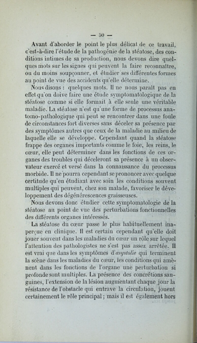 Avant d’aborder le point le plus délicat de ce travail, c’est-à-dire l’étude de la pathogénie de la stéatose, des con- ditions intimes de sa production, nous devons dire quel- ques mots sur les signes qui peuvent la faire reconnaître, ou du moins soupçonner, et étudier ses différentes formes au point de vue des accidents qu’elle détermine. Nous disons : quelques mots. Il ne nous paraît pas en effet qu’on doive faire une étude symptomatologique de la stéatose comme si elle formait à elle seule une véritable maladie. La stéatose n’est qu’une forme de processus ana- tomo-pathologique qui peut se rencontrer dans une foule de circonstances fort diverses sans déceler sa présence par des symptômes autres que ceux de la maladie au milieu de laquelle elle se développe. Cependant quand la stéatose frappe des organes importants comme le foie, les reins, le cœur, elle peut déterminer dans les fonctions de ces or- ganes des troubles qui décèleront sa présence à un obser- vateur exercé et versé dans la connaissance du processus morbide. Il ne pourra cependant se prononcer avec quelque certitude qu’en étudiant avec soin les conditions souvent multiples qui peuvènt, chez son malade, favoriser le déve- loppement des dégénérescences graisseuses. Nous devons donc étudier cette symptomatologie de la stéatose au point de vue des perturbations fonctionnelles des différents organes intéressés. La stéatose du cœur passe le plus habituellement ina- perçue en clinique. Il est certain cependant qu’elle doit jouer souvent dans les maladies du cœur un rôle sur lequel l’attention des pathologistes ne s’est pas assez arrêtée. II est vrai que dans les symptômes d'asystolie qui terminent la scène dans les maladies du cœur, les conditions qui amè- nent dans les fonctions de l’organe une perturbation si profonde sont multiples. La présence des concrétions san- guines, l’extension de la lésion augmentant chaque jour la résistance de l’obstacle qui entrave la circulation, jouent certainement le rôle principal ; mais il est également hors