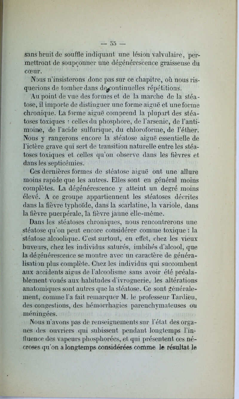 sans bruit de souffle indiquant une lésion valvulaire, per- mettront de soupçonner une dégénérescence graisseuse du cœur. Nous n’insisterons donc pas sur ce chapitre, où nous ris- querions de tomber dans de^continuelles répétitions. Au point de vue des formes et de la marche de la stéa- tose, il importe de distinguer une forme aiguë et une forme chronique. La forme aiguë comprend la plupart des stéa- toses toxiques : celles du phosphore, de l’arsenic, de l’anti- moine, de l’acide sulfurique, du chloroforme, de l’éther. Nous y rangerons encore la stéatose aiguë essentielle de l’ictère grave qui sert de transition naturelle entre les stéa- toses toxiques et celles qu’on observe dans les fièvres et dans les septicémies. Ces dernières formes de stéatose aiguë ont une allure moins rapide que les autres. Elles sont en général moins complètes. La dégénérescence y atteint un degré moins élevé. A ce groupe appartiennent les stéatoses décrites dans la fièvre typhoïde, dans la scarlatine, la variole, dans la fièvre puerpérale, la fièvre jaune elle-même. Dans les stéatoses chroniques, nous rencontrerons une stéatose qu’on peut encore considérer comme toxique : la stéatose alcoolique. C’est surtout, en effet, chez les vieux buveurs, chez les individus saturés, imbibés d’alcool, que la dégénérescence se montre avec un caractère de généra- lisation plus complète. Cirez les individus qui succombent aux accidents aigus de l’alcoolisme sans avoir été préala- blement voués aux habitudes d’ivrognerie, les altérations anatomiques sont autres que la stéatose. Ce sont générale- ment, comme l’a fait remarquer M. le professeur Tardieu, des congestions, des hémorrhagies parenchymateuses ou méningées. Nous n’avons pas de renseignements sur l’état des orga- nes des ouvriers qui subissent pendant longtemps l’in- fluence des vapeurs plrosphorées, et qui présentent ces né- croses qu’on a longtemps considérées comme le résultat le