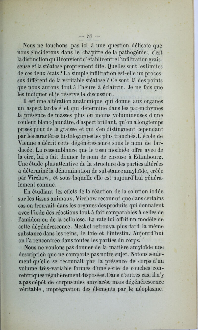 Nous ne touchons pas ici à une question délicate que nous éluciderons dans le chapitre de la pathogénie ; c’est la distinction qu’il convient d’établir entre Tinfiltration grais- seuse et la stéatose proprement dite. Quelles sont les limites de ces deux états ? La simple infiltration est-elle un proces- sus différent de la véritable stéatose ? Ce sont là des points que nous aurons tout à l’heure à éclaircir. Je ne fais que les indiquer et je réserve la discussion. Il est une altération anatomique qui donne aux organes un aspect lardacé et qui détermine dans les parenchymes la présence de masses plus ou moins volumineuses d’une couleur blanc-jaunâtre, d’aspect brillant, qu’on a longtemps prises pour de la graisse et qui s'en distinguent cependant par lescaractères histologiques les plus tranchés. L’école de Vienne a décrit cette dégénérescence sous le nom de lar- dacée. La ressemblance que le tissu morbide offre avec de la cire, lui a fait donner le nom de cireuse à Edimbourg. Une étude plus attentive de la structure des parties altérées a déterminé la dénomination de substance amyloïde, créée par Virchow, et sous laquelle elle est aujourd’hui généra- lement connue. En étudiant les effets de la réaction de la solution iodée sur les tissus animaux, Virchow reconnut que dans certains cas on trouvait dans les organes des produits qui donnaient avec l’iode des réactions tout à fait comparables à celles de l’amidon ou de la cellulose. La rate lui offrit un modèle de cette dégénérescence. Meckel retroûva plus tard la même substance dans les reins, le foie et l'intestin. Aujourd’hui on l’a rencontrée dans toutes les parties du corps. Nous ne voulons pas donner de la matière amyloïde une description que ne comporte pas notre sujet. Notons seule- ment qu'elle se reconnaît par la présence de corps d’un volume très-variable formés d’une série de couches con- centriques régulièrement disposées. Dans d’autres cas, il n’y a pas dépôt de corpuscules amylacés, mais dégénérescence véritable, imprégnation des éléments par le néoplasme.