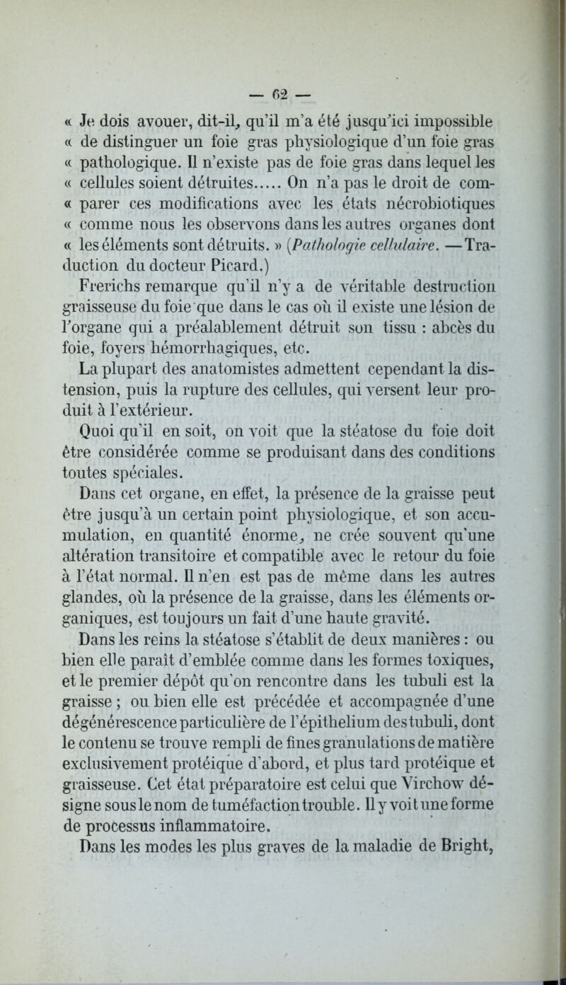 — 02 — « Je dois avouer, dit-il, qu’il m’a été jusqu'ici impossible cc de distinguer un foie gras physiologique d’un foie gras « pathologique. Il n’existe pas de foie gras dans lequel les « cellules soient détruites On n’a pas le droit de com- « parer ces modifications avec les états nécrobiotiques « comme nous les observons dans les autres organes dont « les éléments sont détruits. » (.Pathologie cellulaire. —Tra- duction du docteur Picard.) Frerichs remarque qu’il n’y a de véritable destruction graisseuse du foie que dans le cas où il existe une lésion de l'organe qui a préalablement détruit son tissu : abcès du foie, foyers hémorrhagiques, etc. La plupart des anatomistes admettent cependant la dis- tension, puis la rupture des cellules, qui versent leur pro- duit à l’extérieur. Quoi qu’il en soit, on voit que la stéatose du foie doit être considérée comme se produisant dans des conditions toutes spéciales. Dans cet organe, en effet, la présence de la graisse peut être jusqu’à un certain point physiologique, et son accu- mulation, en quantité énorme, ne crée souvent qu’une altération transitoire et compatible avec le retour du foie à l’état normal. Il n’en est pas de même dans les autres glandes, où la présence de la graisse, dans les éléments or- ganiques, est toujours un fait d’une haute gravité. Dans les reins la stéatose s’établit de deux manières : ou bien elle paraît d’emblée comme dans les formes toxiques, et le premier dépôt qu’on rencontre dans les tubuli est la graisse ; ou bien elle est précédée et accompagnée d’une dégénérescence particulière de F épithélium des tubuli, dont le contenu se trouve rempli de fines granulations de matière exclusivement protéique d’abord, et plus tard protéique et graisseuse. Cet état préparatoire est celui que Virchow dé- signe sous le nom de tuméfaction trouble. Il y voit une forme de processus inflammatoire. Dans les modes les plus graves de la maladie de Bright,