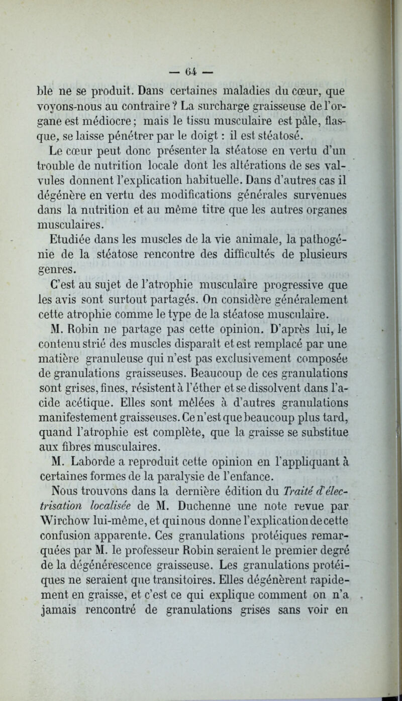 ble ne se produit. Dans certaines maladies du cœur, que voyons-nous au contraire ? La surcharge graisseuse de l’or- gane est médiocre ; mais le tissu musculaire est pâle, flas- que, se laisse pénétrer par le doigt : il est stéatosé. Le cœur peut donc présenter la stéatose en vertu d’un trouble de nutrition locale dont les altérations de ses val- vules donnent l’explication habituelle. Dans d’autres cas il dégénère en vertu des modifications générales survenues dans la nutrition et au même titre que les autres organes musculaires. Etudiée dans les muscles de la vie animale, la pathogé- nie de la stéatose rencontre des difficultés de plusieurs genres. C’est au sujet de l’atrophie musculaire progressive que les avis sont surtout partagés. On considère généralement cette atrophie comme le type de la stéatose musculaire. M. Robin ne partage pas cette opinion. D’après lui, le contenu strié des muscles disparaît et est remplacé par une matière granuleuse qui n’est pas exclusivement composée de granulations graisseuses. Beaucoup de ces granulations sont grises, fines, résistent à l’éther et se dissolvent dans l’a- cide acétique. Elles sont mêlées à d’autres granulations manifestement graisseuses. Ce n’est que beaucoup plus tard, quand l’atrophie est complète, que la graisse se substitue aux fibres musculaires. M. Laborde a reproduit cette opinion en l’appliquant à certaines formes de la paralysie de l’enfance. Nous trouvons dans la dernière édition du Traité cCélec- trisation localisée de M. Duchenne une note revue par Wirchow lui-même, et qui nous donne l’explication de cette confusion apparente. Ces granulations protéiques remar- quées par M. le professeur Robin seraient le premier degré de la dégénérescence graisseuse. Les granulations protéi- ques ne seraient que transitoires. Elles dégénèrent rapide- ment en graisse, et c’est ce qui explique comment on n’a jamais rencontré de granulations grises sans voir en
