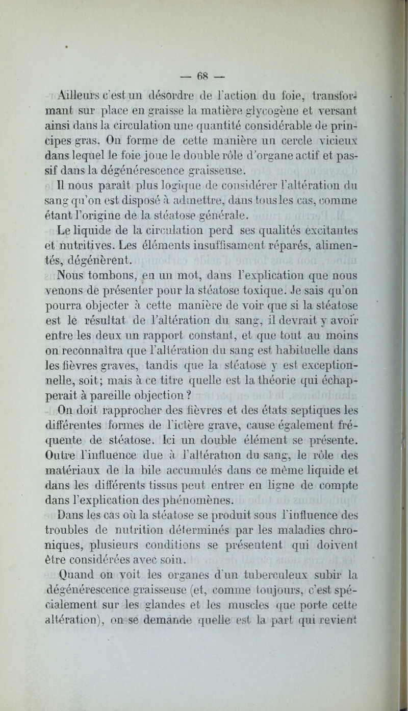 Ailleurs c'est un désordre de Faction du foie, transfor- mant sur place en graisse la matière glycogène et versant ainsi dans la circulation une quantité considérable de prin- cipes gras. On forme de cette manière un cercle vicieux dans lequel le foie joue le double rôle d'organe actif et pas- sif dans la dégénérescence graisseuse. Il nous paraît plus logique de considérer l’altération du sang qu’on est disposé à admettre, dans tous les cas, comme étant l’origine de la stéatose générale. Le liquide de la circulation perd ses qualités excitantes et nutritives. Les éléments insuffisament réparés, alimen- tés, dégénèrent. Nous tombons, en un mot, dans l’explication que nous venons de présenter pour la stéatose toxique. Je sais qu’on pourra objecter à cette manière de voir que si la stéatose est le résultat de l'altération du sang, il devrait y avoir entre les deux un rapport constant, et que tout au moins on reconnaîtra que l’altération du sang est habituelle dans les fièvres graves, tandis que la stéatose y est exception- nelle, soit ; mais à ce titre quelle est la théorie qui échap- perait à pareille objection ? On doit rapprocher des fièvres et des états septiques les différentes formes de l’ictère grave, cause également fré- quente de stéatose. Ici un double élément se présente. Outre l’influence due à l’altération du sang, le rôle des matériaux de la bile accumulés dans ce même liquide et dans les différents tissus peut entrer en ligne de compte dans l’explication des phénomènes. Dans les cas ou la stéatose se produit sous l'influence des troubles de nutrition délerminés par les maladies chro- niques, plusieurs conditions se présentent qui doivent être considérées avec soin. Quand on voit les organes d’un tuberculeux subir la dégénérescence graisseuse (et, comme toujours, c’est spé- cialement sur les glandes et les muscles que porte cette altération), on se demande quelle est la part, qui revient