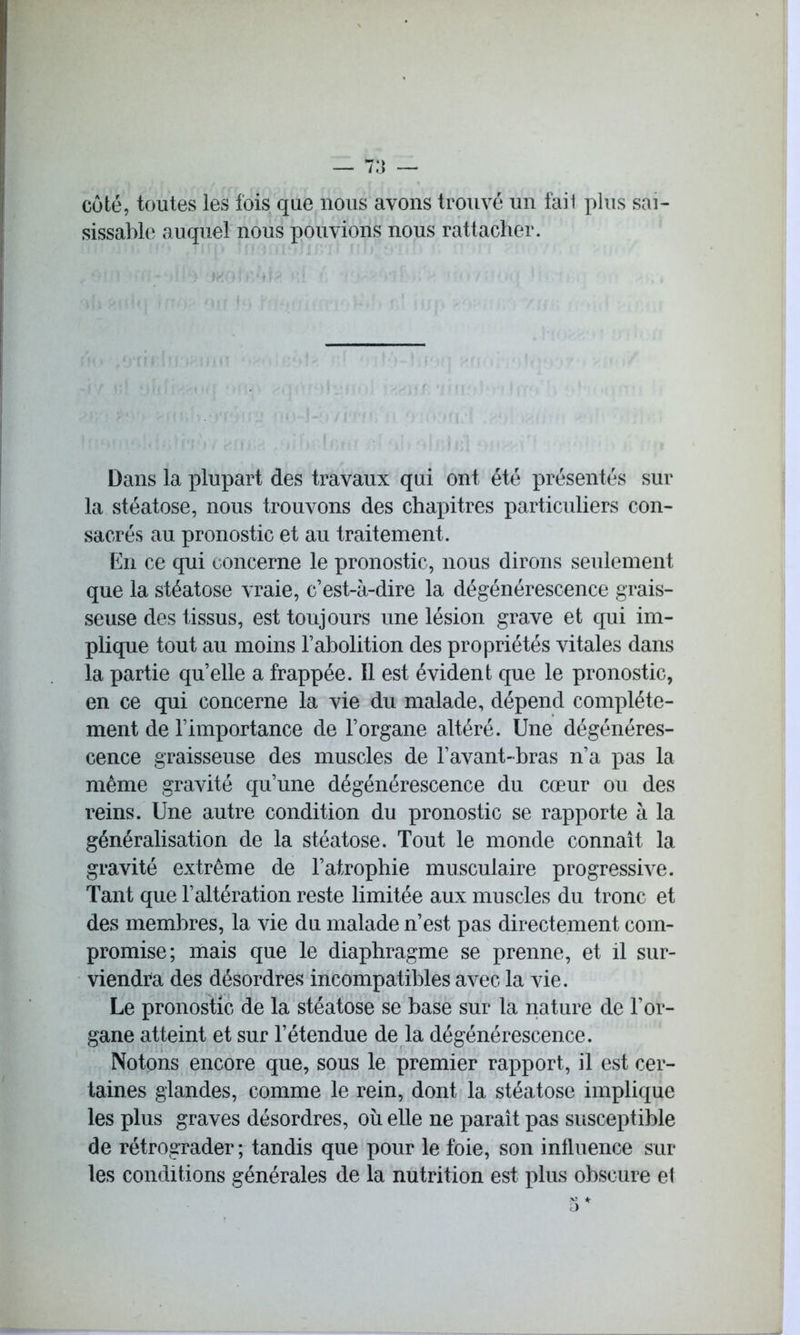 coté, toutes les fois que nous avons trouvé un fait plus sai- sissable auquel nous pouvions nous rattacher. Dans la plupart des travaux qui ont été présentés sur la stéatose, nous trouvons des chapitres particuliers con- sacrés au pronostic et au traitement. En ce qui concerne le pronostic, nous dirons seulement que la stéatose vraie, c’est-à-dire la dégénérescence grais- seuse des tissus, est toujours une lésion grave et qui im- plique tout au moins l’abolition des propriétés vitales dans la partie qu’elle a frappée. Il est évident que le pronostic, en ce qui concerne la vie du malade, dépend complète- ment de l’importance de l’organe altéré. Une dégénéres- cence graisseuse des muscles de l’avant-bras n’a pas la même gravité qu’une dégénérescence du cœur ou des reins. Une autre condition du pronostic se rapporte à la généralisation de la stéatose. Tout le monde connaît la gravité extrême de l’atrophie musculaire progressive. Tant que l’altération reste limitée aux muscles du tronc et des membres, la vie du malade n’est pas directement com- promise; mais que le diaphragme se prenne, et il sur- viendra des désordres incompatibles avec la vie. Le pronostic de la stéatose se base sur la nature de l’or- gane atteint et sur l’étendue de la dégénérescence. Notons encore que, sous le premier rapport, il est cer- taines glandes, comme le rein, dont la stéatose implique les plus graves désordres, où elle ne paraît pas susceptible de rétrograder ; tandis que pour le foie, son influence sur les conditions générales de la nutrition est plus obscure et