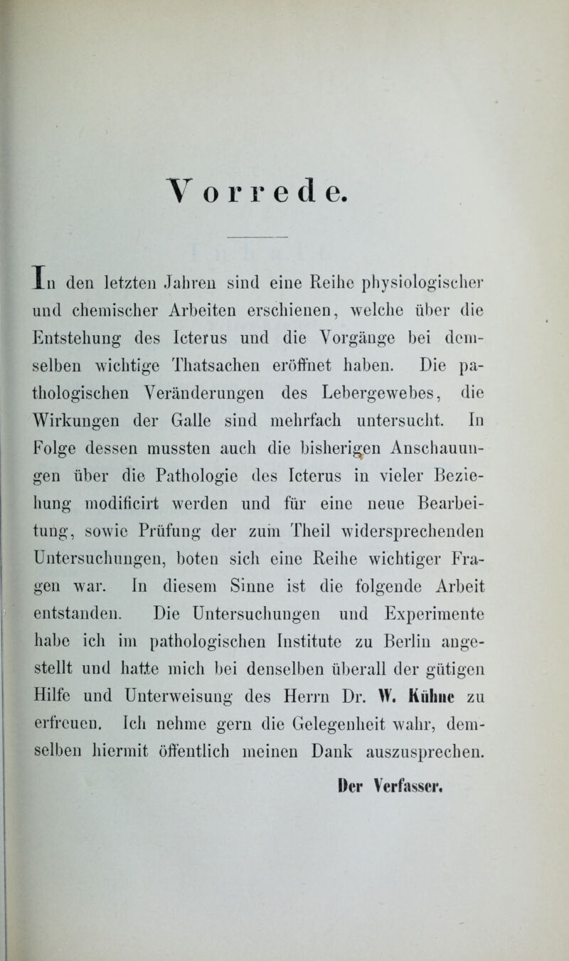 V orre d e. Tn den letzten Jahren sind eine Reihe physiologischer und chemischer Arbeiten erschienen, welche über die Entstehung des Icterus und die Vorgänge bei dem- selben wichtige Thatsachen eröffnet haben. Die pa- thologischen Veränderungen des Lebergewebes, die Wirkungen der Galle sind mehrfach untersucht. In Folge dessen mussten auch die bisherigen Anschauun- gen über die Pathologie des Icterus in vieler Bezie- hung modificirt werden und für eine neue Bearbei- tung, sowie Prüfung der zum Theil widersprechenden Untersuchungen, boten sich eine Reihe wichtiger Fra- gen war. In diesem Sinne ist die folgende Arbeit entstanden. Die Untersuchungen und Experimente habe ich im pathologischen Institute zu Berlin ange- stellt und hatte mich bei denselben überall der gütigen Hilfe und Unterweisung des Herrn Dr. W. Kühne zu erfreuen. Ich nehme gern die Gelegenheit wahr, dem- selben hiermit öffentlich meinen Dank auszusprechen. Der Verfasser.