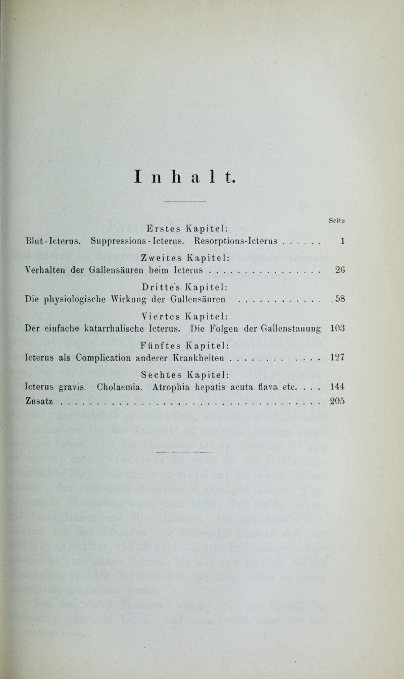 Inhal t Seite Erstes Kapitel: Blut-Icterus. Suppressions-Icterus. Resorptions-Icterus 1 Zweites Kapitel: Verhalten der Gallensäuren beim Icterus 2G Drittes Kapitel: Die physiologische Wirkung der Gallensäuren .58 Viertes Kapitel: Der einfache katarrhalische Icterus. Die Folgen der Gallenstauung 103 Fünftes Kapitel: Icterus als Complication anderer Krankheiten 127 Sechtes Kapitel: Icterus gravis Cholaeinia. Atrophia hepatis acuta flava etc. . . . 144 Zusatz 205
