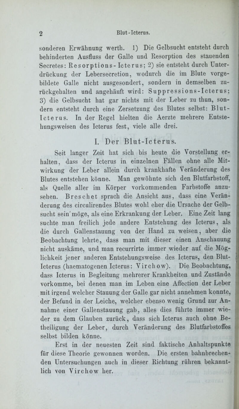 sonderen Erwähnung werth. 1) Die Gelbsucht entsteht durch behinderten Ausfluss der Galle und Resorption des stauenden Secretes: Resorptions- Icterus; 2) sie entsteht durch Unter- drückung der Lebersecretion, wodurch die im Blute vorge- bildete Galle nicht ausgesondert, sondern in demselben zu- rückgehalten und angehäuft wird: Supp res sions -Icterus; 3) die Gelbsucht hat gar nichts mit der Leber zu thun, son- dern entsteht durch eine Zersetzung des Blutes selbst: Blut- Icterus. In der Regel hielten die Aerzte mehrere Entste- hungsweisen des Icterus fest, viele alle drei. I. Der Blut-Icterus. Seit langer Zeit hat sich bis heute die Vorstellung er- halten, dass der Icterus in einzelnen Fällen ohne alle Mit- wirkung der Leber allein durch krankhafte Veränderung des Blutes entstehen könne. Man gewöhnte sich den Blutfarbstoff, als Quelle aller im Körper vorkommenden Farbstoffe anzu- sehen. Breschet sprach die Ansicht aus, dass eine Verän- derung des circulirendes Blutes wohl eher die Ursache der Gelb- j sucht sein'möge, als eine Erkrankung der Leber. Eine Zeit lang suchte man freilich jede andere Entstehung des Icterus, als die durch Gallenstauung von der Hand zu wreisen, aber die Beobachtung lehrte, dass man mit dieser einen Anschauung nicht auskäme, und man recurrirte immer wieder auf die Mög- 7 > liclikeit jener anderen Entstehungsweise des Icterus, den Blut- < Icterus (haematogenen Icterus: Virchow). Die Beobachtung, dass Icterus in Begleitung mehrerer Krankheiten und Zustände vorkomme, bei denen man im Leben eine Affection der Leber mit irgend welcher Stauung der Galle gar nicht annehmen konnte, der Befund in der Leiche, welcher ebenso wenig Grund zur An- nahme einer Gallenstauung gab, alles dies führte immer wie- der zu dem Glauben zurück, dass sich Icterus auch ohne Be- theiligung der Leber, durch Veränderung des Blutfarbstoffes selbst bilden könne. Erst in der neuesten Zeit sind faktische Anhaltspunkte für diese Theorie gewannen worden. Die ersten bahnbrechen- den Untersuchungen auch in dieser Richtung rühren bekannt- lich von Virchow her.