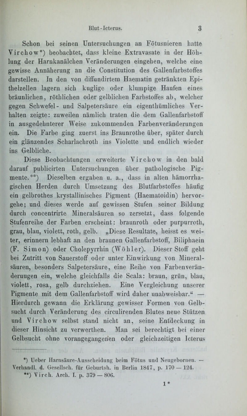 Schon bei seinen Untersuchungen an Fötusnieren hatte Virchow*) beobachtet, dass kleine Extravasate in der Höh- lung der Harnkanälchen Veränderungen eingehen, welche eine gewisse Annäherung an die Constitution des Gallenfarbstoffes darstellen. In den von diffundirtem Haematin getränkten Epi- thelzellen lagern sich kuglige oder klumpige Haufen eines bräunlichen, röthlichen oder gelblichen Farbstoffes ab, welcher gegen Schwefel- und Salpetersäure ein eigentümliches Ver- halten zeigte: zuweilen nämlich traten die dem Gallenfarbstoff in ausgedehnterer Weise zukommenden Farbenveränderungen ein. Die Farbe ging zuerst ins Braunrothe über, später durch ein glänzendes Scharlachroth ins Violette und endlich wieder ins Gelbliche. Diese Beobachtungen erweiterte Virchow in den bald darauf publicirten Untersuchungen über pathologische Pig- mente.**) Dieselben ergaben u. a., dass in alten hämorrha- gischen Herden durch Umsetzung des Blutfarbstoffes häufig ein gelbrothes krystallinisches Pigment (Haematoidin) hervor- gehe; und dieses werde auf gewissen Stufen seiner Bildung durch concentrirte Mineralsäuren so zersetzt, dass folgende Stufenreihe der Farben erscheint: braunroth oder purpurroth, grau, blau, violett, roth, gelb. „Diese Resultate, heisst es wei- ter, erinnern lebhaft an den braunen Gallenfarbstoff, Biliphaein (F. Simon) oder Cholepyrrhin (Wühler). Dieser Stoff geht bei Zutritt von Sauerstoff oder unter Einwirkung von Mineral- säuren, besonders Salpetersäure, eine Reihe von Farben Verän- derungen ein, welche gleichfalls die Scala: braun, grün, blau, violett, rosa, gelb durchziehen. Eine Vergleichung unserer Pigmente mit dem Gallenfarbstoff wird daher unabweisbar.“ — Hierdurch gewann die Erklärung gewisser Formen von Gelb- sucht durch Veränderung des circulirenden Blutes neue Stützen und Virchow selbst stand nicht an, seine Entdeckung in dieser Hinsicht zu verwerthen. Man sei berechtigt bei einer Gelbsucht ohne vorangegangerien oder gleichzeitigen Icterus *) Ueber Harnsäure-Ausscheidung beim Fötus und Neugebornen. — Verhandl. d. Gesellsch. für Geburtsh. in Berlin 1847, p. 170 — 124. **) Virch. Arcli. I. p. 379 — 806. 1*