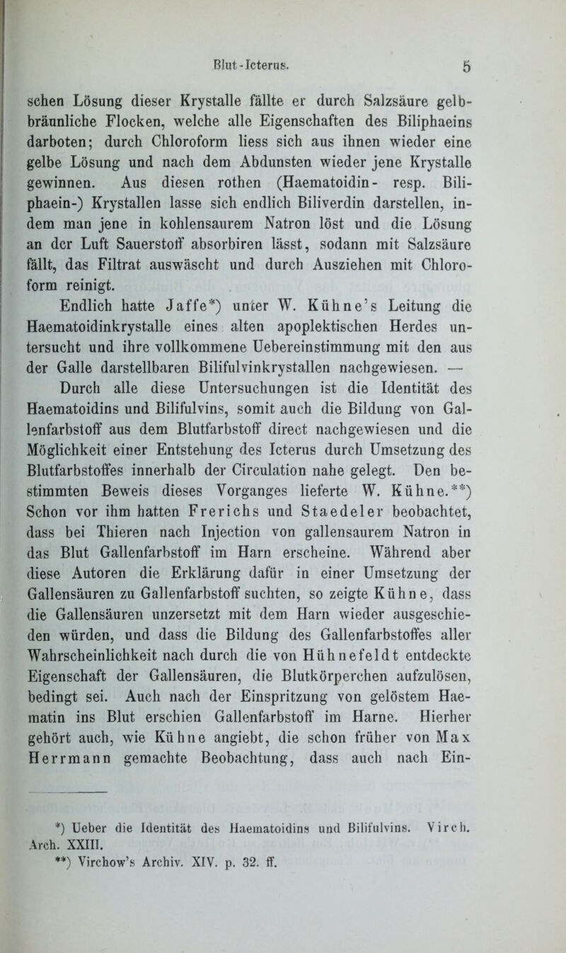 sehen Lösung dieser Krystalle fällte er durch Salzsäure gelb- bräunliche Flocken, welche alle Eigenschaften des Biliphaeins darboten; durch Chloroform Hess sich aus ihnen wieder eine gelbe Lösung und nach dem Abdunsten wieder jene Krystalle gewinnen. Aus diesen rothen (Haematoidin- resp. Bili- phaein-) Krystallen lasse sich endlich Biliverdin darstellen, in- dem man jene in kohlensaurem Natron löst und die Lösung an der Luft Sauerstoff absorbiren lässt, sodann mit Salzsäure fällt, das Filtrat auswäscht und durch Ausziehen mit Chloro- form reinigt. Endlich hatte Jaffe*) unter W. Kühne’s Leitung die Haematoidinkrystalle eines alten apoplektischen Herdes un- tersucht und ihre vollkommene Uebereinstimmung mit den aus der Galle darstellbaren Bilifulvinkrystallen nach gewiesen. — Durch alle diese Untersuchungen ist die Identität des Haematoidins und Bilifulvins, somit auch die Bildung von Gal- lenfarbstoff aus dem Blutfarbstoff direct nachgewiesen und die Möglichkeit einer Entstehung des Icterus durch Umsetzung des Blutfarbstoffes innerhalb der Circulation nahe gelegt. Den be- stimmten Beweis dieses Vorganges lieferte W. Kühne.**) Schon vor ihm hatten Frerichs und Staedeler beobachtet, dass bei Thieren nach Injection von gallensaurem Natron in das Blut Gallenfarbstoff im Harn erscheine. Während aber diese Autoren die Erklärung dafür in einer Umsetzung der Gallensäuren zu Gallenfarbstoff suchten, so zeigte Kühne, dass die Gallensäuren unzersetzt mit dem Harn wieder ausgeschie- den würden, und dass die Bildung des Gallenfarbstoffes aller Wahrscheinlichkeit nach durch die von Hühnefeldt entdeckte Eigenschaft der Gallensäuren, die Blutkörperchen aufzulösen, bedingt sei. Auch nach der Einspritzung von gelöstem Hae- matin ins Blut erschien Gallenfarbstoff im Harne. Hierher gehört auch, wie Kühne angiebt, die schon früher von Max Herrmann gemachte Beobachtung, dass auch nach Ein- *) Ueber die Identität des Haematoidins und Bilifulvins. Virch. Arch. XXIII. **) Virchow’s Archiv. XIV. p. 32. ff.