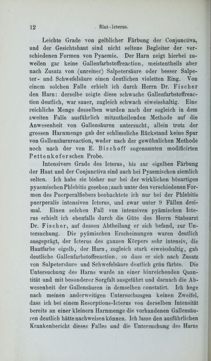 Leichte Grade von gelblicher Färbung der Conjunctiva, und der Gesichtshaut sind nicht seltene Begleiter der ver- schiedenen Formen von Pyaemie. Der Harn zeigt hierbei zu- weilen gar keine Gallenfarbstoffreaction, meistenteils aber nach Zusatz von (unreiner) Salpetersäure oder besser Salpe- ter- und Schwefelsäure einen deutlichen violetten Ring. Von einem solchen Falle erhielt ich durch Herrn Dr. Fischer den Harn: derselbe zeigte diese schwache Gallenfarbstoffreac- tion deutlich, war sauer, zugleich schwach eiweisshaltig. Eine reichliche Menge desselben wurden nach der sogleich in dem zweiten Falle ausführlich mitzutheilenden Methode auf die Anwesenheit von Gallensäuren untersucht, allein trotz der grossen Harnmenge gab der schliessliche Rückstand keine Spur von Gallensäurereaction, weder nach der gewöhnlichen Methode noch nach der von E. Bi sch off sogenannten modificirten Pettenkofersehen Probe. Intensivere Grade des Icterus, bis zur eigelben Färbung der Haut und der Conjunctiva sind auch bei Pyaemischen ziemlich selten. Ich habe sie bisher nur bei der wirklichen bösartigen pyaemischen Phlebitis gesehen; auch unter den verschiedenen For- men des Puerperalfiebers beobachtete ich nur bei der Phlebitis puerperalis intensiven Icterus, und zwar unter 9 Fällen drei- mal. Einen solchen Fall von intensiven pyämischen Icte- rus erhielt ich ebenfalls durch die Güte des Herrn Stabsarzt Dr. Fischer-, auf dessen Abtheilung er sich befand, zur Un- tersuchung. Die pyämischen Erscheinungen waren deutlich ausgeprägt, der Icterus des ganzen Körpers sehr intensiv, die Hautfarbe eigelb, der Harn, zugleich stark eiweisshaltig, gab deutliche Gallenfarbstoffreaction, so dass er sich nach Zusatz von Salpetersäure und Schwefelsäure deutlich grün färbte. Die Untersuchung des Harns wurde an einer hinreichenden Quan- tität und mit besonderer Sorgfalt ausgeführt und darnach die Ab- wesenheit der Gallensäuren in demselben constatirt. Ich hege nach meinen anderweitigen Untersuchungen keinen Zweifel, dass ich bei einem Resorptions-Icterus von derselben Intensität bereits an einer kleinern Harnmenge die vorhandenen Gallensäu- ren deutlich hätte nachweisen können. Ich lasse den ausführlichen Krankenbericht dieses Falles und die Untersuchung des Harns