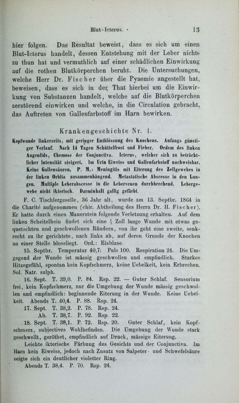 hier folgen. Das Resultat beweist, dass es sich um einen Blut-Icterus handelt, dessen Entstehung mit der Leber nichts zu thun hat und vermuthlich auf einer schädlichen Einwirkung auf die rothen Blutkörperchen beruht. Die Untersuchungen, welche Herr Dr. Fischer über die Pyaemie angestellt hat, beweisen, dass es sich in dei; That hierbei um die Einwir- kung von Substanzen handelt, welche auf die Blutkörperchen zerstörend einwirken und welche, in die Circulation gebracht, das Auftreten von Gallenfarbstoff im Harn bewirken. Krankengeschichte Nr. 1. Kopfwunde linkerseits, mit geringer Entblössung des Knochens. Anfangs günsti- ger Verlauf. Nach 14 Tagen Schüttelfrost und Fieber. Oedem des linken Augenlids, Chemose der Conjundiva. Icterus, welcher sich zu beträcht- licher Intensität steigert, lui Urin Eiweiss und tiallenfarbstoff nachweisbar. Keine Gallensäuren. P. M.: Meningitis mit Eiterung des Zellgewebes in der linken Orbita zusammenhängend. Metastatische Abscesse in den Lun- gen. Multiple Leberabscesse in die Lebervenen durchbrechend. Leberge- webe nicht ikterisch. Darminhalt gallig gefärbt, F. C. Tischlergeselle, 36 Jahr alt, wurde am 13. Septbr. 1864 in die Charite aufgenommen (chir. Abtheilung des Herrn Dr. H. Fischer). Er hatte durch einen Mauerstein folgende Verletzung erhalten. Auf dem linken Scheitelbein findet sich eine \ Zoll lange Wunde mit etwas ge- quetschten und geschwollenen Rändern, von ihr geht eine zweite, senk- recht zu ihr gerichtete, nach links ab, auf deren Grunde der Knochen an einer Stelle blossliegt. Ord.: Eisblase. 15. Septbr. Temperatur 40,7: Puls 100. Respiration 24. Die Um- gegend der Wunde ist massig geschwollen und empfindlich. Starkes Hitzegefühl, spontan kein Kopfschmerz, keine Uebelkeit, kein Erbrechen. Sol. Natr. sulph. 16. Sept. T. 39,0. P. 84. Rsp. 22. — Guter Schlaf. Sensorium frei, kein Kopfschmerz, nur die Umgebung der Wunde mässig geschwol- len und empfindlich: beginnende Eiterung in der Wunde. Keine Uebel- keit. Abends T. 40,4. P. 88. Rsp. 24. 17. Sept. T. 38,2. P. 78. Rsp. 24. Ab. T. 38,7. P. 92. Rsp. 22. 18. Sept. T. 38,1. P. 72. Rsp. 20. Guter Schlaf, kein Kopf- schmerz, subjectives Wohlbefinden. Die Umgebung der Wunde stark geschwellt, geröthet, empfindlich auf Druck, massige Eiterung. Leichte ikterische Färbung des Gesichts und der Conjunctiva. Im Harn kein Eiweiss, jedoch nach Zusatz von Salpeter- und Schwefelsäure zeigte sich ein deutlicher violetter Ring. Abends T. 38,4. P. 70. Rsp. 24.