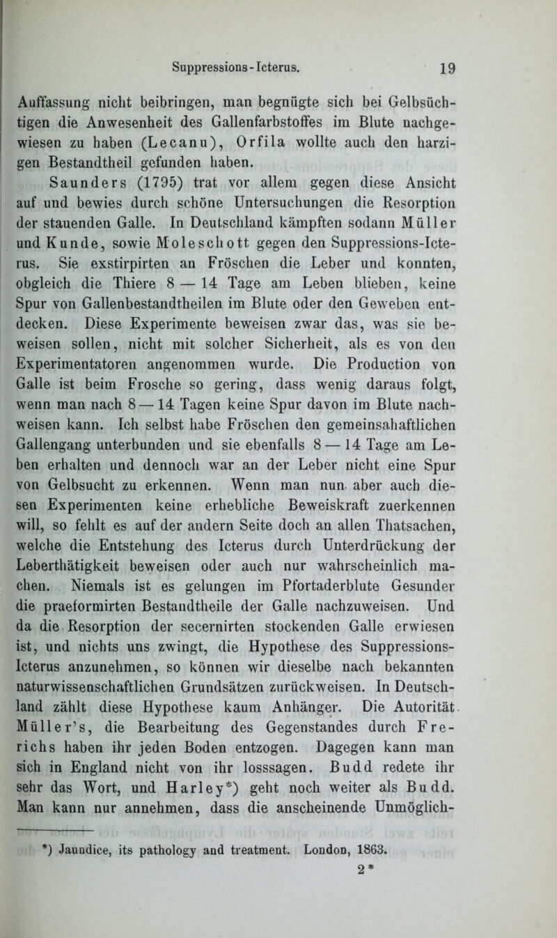 Auffassung nicht beibringen, man begnügte sich bei Gelbsüch- tigen die Anwesenheit des Gallenfarbstoffes im Blute nachge- wiesen zu haben (Lecanu), Orfila wollte auch den harzi- gen Bestandtheil gefunden haben. Saunders (1795) trat vor allem gegen diese Ansicht auf uud bewies durch schöne Untersuchungen die Resorption der stauenden Galle. In Deutschland kämpften sodann Müller und Kunde, sowie Moleschott gegen den Suppressions-Icte- rus. Sie exstirpirten an Fröschen die Leber und konnten, obgleich die Thiere 8 — 14 Tage am Leben blieben, keine Spur von Gallenbestandtheilen im Blute oder den Geweben ent- decken. Diese Experimente beweisen zwar das, was sie be- weisen sollen, nicht mit solcher Sicherheit, als es von den Experimentatoren angenommen wurde. Die Production von Galle ist beim Frosche so gering, dass wenig daraus folgt, wenn man nach 8—14 Tagen keine Spur davon im Blute nach- weisen kann. Ich selbst habe Fröschen den gemeinsahaftlichen Gallengang unterbunden und sie ebenfalls 8 — 14 Tage am Le- ben erhalten und dennoch war an der Leber nicht eine Spur von Gelbsucht zu erkennen. Wenn man nun aber auch die- sen Experimenten keine erhebliche Beweiskraft zuerkennen will, so fehlt es auf der andern Seite doch an allen Thatsachen, welche die Entstehung des Icterus durch Unterdrückung der Leberthätigkeit beweisen oder auch nur wahrscheinlich ma- chen. Niemals ist es gelungen im Pfortaderblute Gesunder die praeformirten Bestandtheile der Galle nachzuweisen. Und da die Resorption der secernirten stockenden Galle erwiesen ist, und nichts uns zwingt, die Hypothese des Suppressions- Icterus anzunehmen, so können wir dieselbe nach bekannten naturwissenschaftlichen Grundsätzen zurückweisen. In Deutsch- land zählt diese Hypothese kaum Anhänger. Die Autorität Müller’s, die Bearbeitung des Gegenstandes durch Fre- richs haben ihr jeden Boden entzogen. Dagegen kann man sich in England nicht von ihr losssagen. Budd redete ihr sehr das Wort, und Harley*) geht noch weiter als Budd. Man kann nur annehmen, dass die anscheinende Unmöglich- *) Jaundice, its pathology and treatment. London, 1863. 2 *