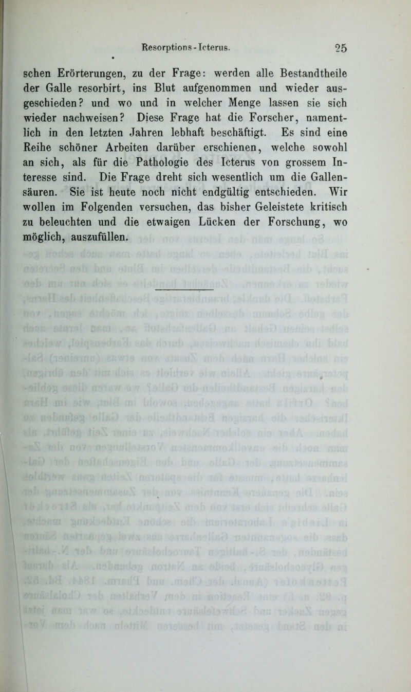 sehen Erörterungen, zu der Frage: werden alle Bestandtheile der Galle resorbirt, ins Blut aufgenommen und wieder aus- geschieden? und wo und in welcher Menge lassen sie sich wieder nachweisen? Diese Frage hat die Forscher, nament- lich in den letzten Jahren lebhaft beschäftigt. Es sind eine Reihe schöner Arbeiten darüber erschienen, welche sowohl an sich, als für die Pathologie des Icterus von grossem In- teresse sind. Die Frage dreht sich wesentlich um die Gallen- säuren. Sie ist heute noch nicht endgültig entschieden. Wir wollen im Folgenden versuchen, das bisher Geleistete kritisch zu beleuchten und die etwaigen Lücken der Forschung, wo möglich, auszufüllen.