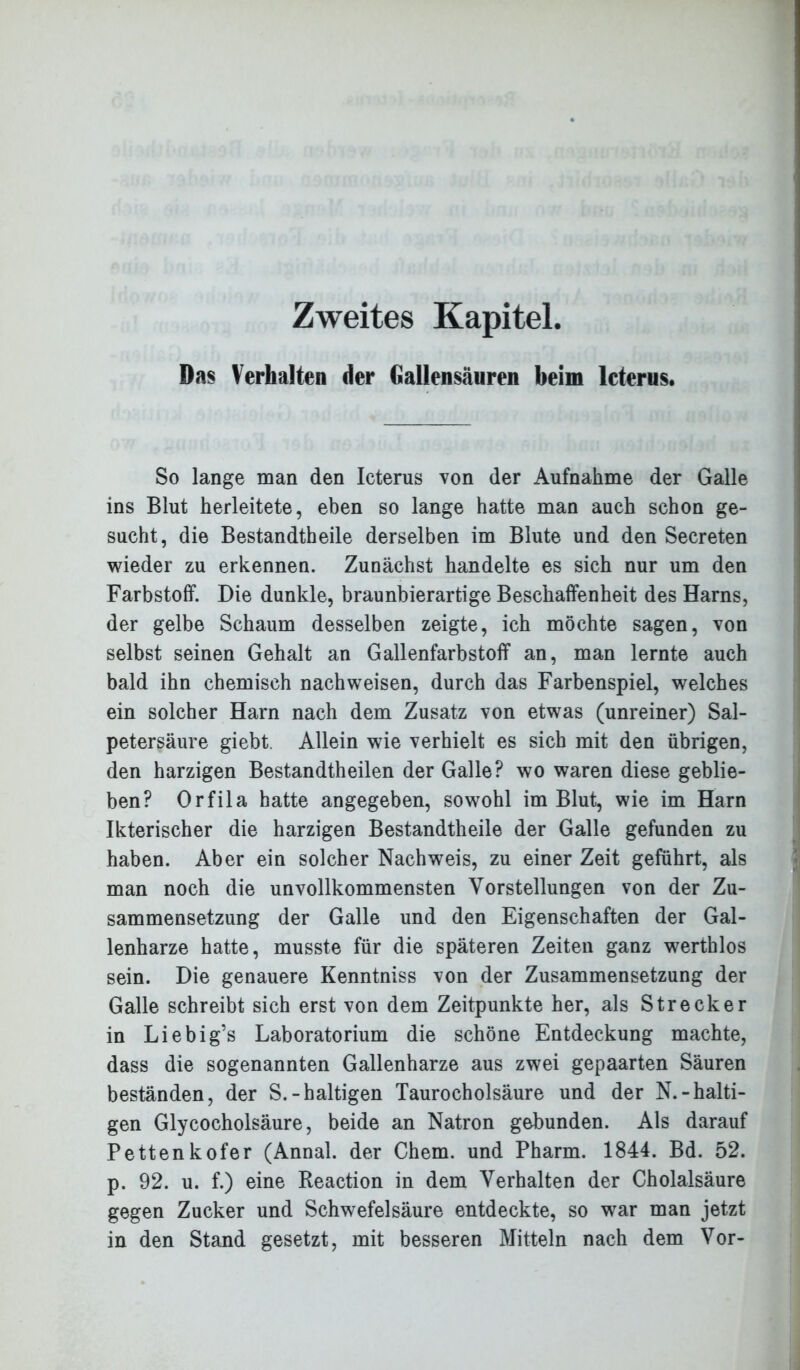 Zweites Kapitel. Das Verhalten der Gallensäuren beim Icterus. So lange man den Icterus von der Aufnahme der Galle ins Blut herleitete, eben so lange hatte man auch schon ge- sucht, die Bestandtheile derselben im Blute und den Secreten wieder zu erkennen. Zunächst handelte es sich nur um den Farbstoff. Die dunkle, braunbierartige Beschaffenheit des Harns, der gelbe Schaum desselben zeigte, ich möchte sagen, von selbst seinen Gehalt an Gallenfarbstoff an, man lernte auch bald ihn chemisch nach weisen, durch das Farbenspiel, welches ein solcher Harn nach dem Zusatz von etwas (unreiner) Sal- petersäure giebt. Allein wie verhielt es sich mit den übrigen, den harzigen Bestandtheilen der Galle? wo waren diese geblie- ben? Orfila hatte angegeben, sowohl im Blut, wie im Harn Ikterischer die harzigen Bestandtheile der Galle gefunden zu haben. Aber ein solcher Nachweis, zu einer Zeit geführt, als man noch die unvollkommensten Vorstellungen von der Zu- sammensetzung der Galle und den Eigenschaften der Gal- lenharze hatte, musste für die späteren Zeiten ganz werthlos sein. Die genauere Kenntniss von der Zusammensetzung der Galle schreibt sich erst von dem Zeitpunkte her, als Strecker in Liebig’s Laboratorium die schöne Entdeckung machte, dass die sogenannten Gallenharze aus zwei gepaarten Säuren beständen, der S.-haltigen Taurocholsäure und der N.-halti- gen Glycocholsäure, beide an Natron gebunden. Als darauf Pettenkofer (Annal. der Chem. und Pharm. 1844. Bd. 52. p. 92. u. f.) eine Reaction in dem Verhalten der Cholalsäure gegen Zucker und Schwefelsäure entdeckte, so war man jetzt in den Stand gesetzt, mit besseren Mitteln nach dem Vor-