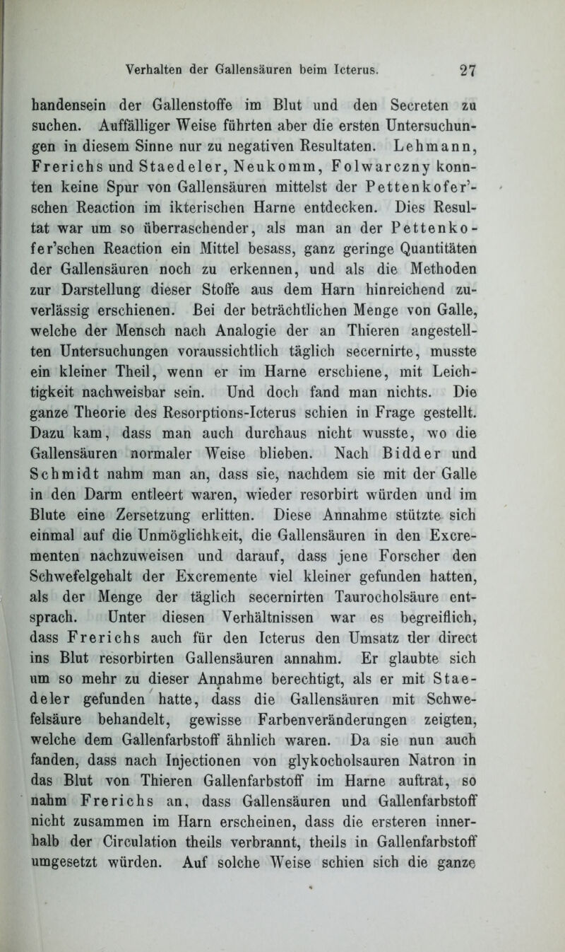 handensein der Gallenstoffe im Blut und den Secreten zu suchen. Auffälliger Weise führten aber die ersten Untersuchun- gen in diesem Sinne nur zu negativen Resultaten. Lehmann, Frerichs und Staedeler, Neukomm, Folwarczny konn- ten keine Spur von Gallensäuren mittelst der Pettenkofer’- schen Reaction im ikterischen Harne entdecken. Dies Resul- tat war um so überraschender, als man an der Pettenko- fer’schen Reaction ein Mittel besass, ganz geringe Quantitäten der Gallensäuren noch zu erkennen, und als die Methoden zur Darstellung dieser Stoffe aus dem Harn hinreichend zu- verlässig erschienen. Bei der beträchtlichen Menge von Galle, welche der Mensch nach Analogie der an Thieren angestell- ten Untersuchungen voraussichtlich täglich secernirte, musste ein kleiner Theil, wenn er im Harne erschiene, mit Leich- tigkeit nachweisbar sein. Und doch fand man nichts. Die ganze Theorie des Resorptions-Icterus schien in Frage gestellt. Dazu kam, dass man auch durchaus nicht wusste, wo die Gallensäuren normaler Weise blieben. Nach Bidder und Schmidt nahm man an, dass sie, nachdem sie mit der Galle in den Darm entleert waren, wieder resorbirt würden und im Blute eine Zersetzung erlitten. Diese Annahme stützte sich einmal auf die Unmöglichkeit, die Gallensäuren in den Excre- menten nachzuweisen und darauf, dass jene Forscher den Schwefelgehalt der Excremente viel kleiner gefunden hatten, als der Menge der täglich secernirten Taurocholsäure ent- sprach. Unter diesen Verhältnissen war es begreiflich, dass Frerichs auch für den Icterus den Umsatz der direct ins Blut resorbirten Gallensäuren annahm. Er glaubte sich um so mehr zu dieser Annahme berechtigt, als er mit Stae- deler gefunden hatte, dass die Gallensäuren mit Schwe- felsäure behandelt, gewisse Farbenveränderungen zeigten, welche dem Gallenfarbstoff ähnlich waren. Da sie nun auch fanden, dass nach Injectionen von glykocholsauren Natron in das Blut von Thieren Gallenfarbstoff im Harne auftrat, so nahm Frerichs an, dass Gallensäuren und Gallenfarbstoff nicht zusammen im Harn erscheinen, dass die ersteren inner- halb der Circulation theils verbrannt, theils in Gallenfarbstoff umgesetzt würden. Auf solche Weise schien sich die ganze