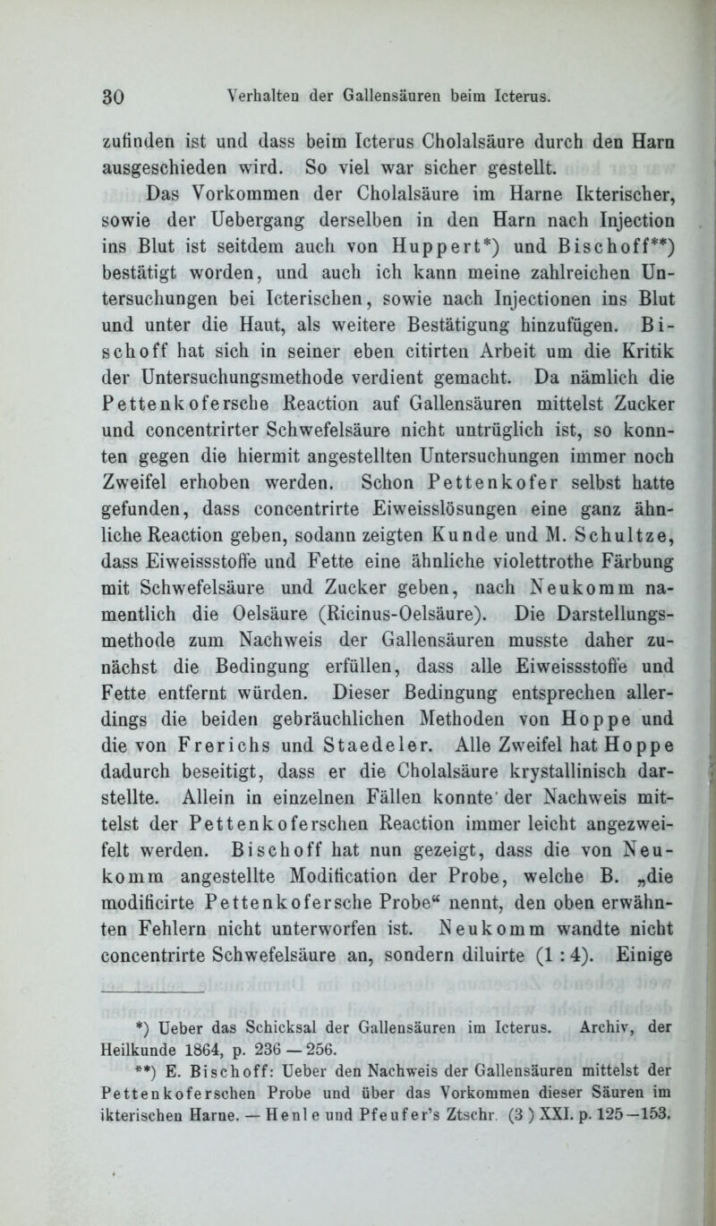 zufinden ist und dass beim Icterus Cholalsäure durch den Harn ausgeschieden wird. So viel war sicher gestellt. Das Vorkommen der Cholalsäure im Harne Ikterischer, sowie der Uebergang derselben in den Harn nach Injection ins Blut ist seitdem auch von Huppert*) und Bise hoff**) bestätigt worden, und auch ich kann meine zahlreichen Un- tersuchungen bei Icterischen, sowie nach Injectionen ins Blut und unter die Haut, als weitere Bestätigung hinzufügen. Bi- sch off hat sich in seiner eben citirten Arbeit um die Kritik der Untersuchungsmethode verdient gemacht. Da nämlich die Pettenkofersche Reaction auf Gallensäuren mittelst Zucker und concentrirter Schwefelsäure nicht untrüglich ist, so konn- ten gegen die hiermit angestellten Untersuchungen immer noch Zweifel erhoben werden. Schon Pettenkofer selbst hatte gefunden, dass concentrirte Eiweisslösungen eine ganz ähn- liche Reaction geben, sodann zeigten Kunde und M. Schultze, dass Eiweissstoffe und Fette eine ähnliche violettrothe Färbung mit Schwefelsäure und Zucker geben, nach Neukomm na- mentlich die Oelsäure (Ricinus-Oelsäure). Die Darstellungs- methode zum Nachweis der Gallensäuren musste daher zu- nächst die Bedingung erfüllen, dass alle Eiweissstoffe und Fette entfernt würden. Dieser Bedingung entsprechen aller- dings die beiden gebräuchlichen Methoden von Hoppe und die von Frerichs und Staedeler. Alle Zweifel hat Hoppe dadurch beseitigt, dass er die Cholalsäure krystallinisch dar- stellte. Allein in einzelnen Fällen konnte der Nachweis mit- telst der Pettenkoferschen Reaction immer leicht angezwei- felt werden. Bi sch off hat nun gezeigt, dass die von Neu- komm angestellte Modification der Probe, welche B. „die modiheirte Pettenkofersche Probe“ nennt, den oben erwähn- ten Fehlern nicht unterworfen ist. Neu komm wandte nicht concentrirte Schwefelsäure an, sondern diluirte (1 :4). Einige *) Ueber das Schicksal der Gallensäuren im Icterus. Archiv, der Heilkunde 1864, p. 236-256. **) E. Bi sch off: Ueber den Nachweis der Gallensäuren mittelst der Pettenkoferschen Probe und über das Vorkommen dieser Säuren im ikterischen Harne. — He nie und Pfeufer’s Ztschr. (3 ) XXI. p. 125—153.