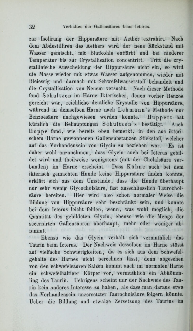 zur Isolirung der Hippursäure mit Aether extrahirt. Nach dem Abdestilliren des Aethers wird der neue Rückstand mit Wasser gemischt, mit Blutkohle entfärbt und bei niederer Temperatur bis zur Crystallisation concentrirt. Tritt die cry- stallinische Ausscheidung der Hippursäure nicht ein, so wird die Masse wieder mit etwas Wasser aufgenommen, wieder mit Bleiessig und darnach mit Schwefelwasserstoff behandelt und die Crystallisation von Neuem versucht. Nach dieser Methode fand Schultzen im Harne Ikterischer, denen vorher Benzoe gereicht war, reichliche deutliche Krystalle von Hippursäure, während in demselben Harne nach Lehmann’s Methode nur Benzoesäure nachgewiesen wrerden konnte. Huppert hat kürzlich die Behauptungen Schultzen’s bestätigt. Auch Hoppe fand, wie bereits oben bemerkt, in den aus ikteri- schem Harne gewonnenen Gallensubstanzen Stickstoff, welcher auf das Vorhandensein von Glycin zu beziehen war. Es ist daher wohl anzunehmen, dass Glycin auch bei Icterus gebil- det wird und theilweise wenigstens (mit der Cholalsäure ver- bunden) im Harne erscheint. Dass Kühne auch bei dem ikterisch gemachten Hunde keine Hippursäure finden konnte, erklärt sich aus dem Umstande, dass die Hunde überhaupt nur sehr wenig Glycocholsäure, fast ausschliesslich Taurochol- säure bereiten. Hier wird also schon normaler Weise die Bildung von Hippursäure sehr beschränkt sein, und konnte bei dem Icterus leicht fehlen, wenn, was wohl möglich, die Quantität des gebildeten Glycin, ebenso wie die Menge der secernirten Gallensäuren überhaupt, mehr oder weniger ab- nimmt. Ebenso wie das Glycin verhält sich vermuthlich das Taurin beim Icterus. Der Nachweis desselben im Harne stösst auf vielfache Schwierigkeiten, da es sich aus dem Schwefel- gehalte des Harnes nicht berechnen lässt, denn abgesehen von den schwefelsauren Salzen kommt auch im normalen Harne ein schwefelhaltiger Körper vor, vermuthlich ein Abkömm- ling des Taurin. Uebrigens scheint mir der Nachweis des Tau- rin kein anderes Interesse zu haben, als dass man daraus etwra das Vorhandensein unzersetzter Taurocholsäure folgern könnte. Ueber die Bildung und etwraige Zersetzung des Taurins im