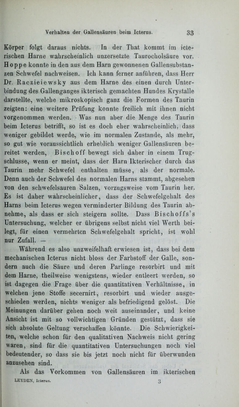 Körper folgt daraus nichts. In der That kommt im ibe- rischen Harne wahrscheinlich unzersetzte Taurocholsäure vor. Hoppe konnte in den aus dem Harn gewonnenen Gallensubstan- zen Schwefel nachweisen. Ich kann ferner anführen, dass Herr Dr. Raczieiewsky aus dem Harne des einen durch Unter- bindung des Gallenganges ikterisch gemachten Hundes Krystalle darstellte, welche mikroskopisch ganz die Formen des Taurin zeigten: eine weitere Prüfung konnte freilich mit ihnen nicht vorgenommen werden. Was nun aber die Menge des Taurin beim Icterus betrifft, so ist es doch eher wahrscheinlich, dass weniger gebildet werde, wie im normalen Zustande, als mehr, so gut wie voraussichtlich erheblich weniger Gallensäuren be- reitet werden, Bisch off bewegt sich daher in einem Trug- schlüsse, wenn er meint, dass der Harn lkterischer durch das Taurin mehr Schwefel enthalten müsse, als der normale. Denn auch der Schwefel des normalen Harns stammt, abgesehen von den schwefelsauren Salzen, vorzugsweise vom Taurin her. Es ist daher wahrscheinlicher, dass der Schwefelgehalt des Harns beim Icterus wegen verminderter Bildung des Taurin ab- nehme, als dass er sich steigern sollte. Dass Bischoffs’s Untersuchung, welcher er übrigens selbst nicht viel Werth bei- legt, für einen vermehrten Schwefelgehalt spricht, ist wohl nur Zufall. — Während es also unzweifelhaft erwiesen ist, dass bei dem mechanischen Icterus nicht bloss der Farbstoff der Galle, son- dern auch die Säure und deren Parlinge resorbirt und mit dem Harne, theilweise wenigstens, wieder entleert werden, so ist dagegen die Frage über die quantitativen Verhältnisse, in welchen jene Stoffe secernirt, resorbirt und wieder ausge- schieden werden, nichts weniger als befriedigend gelöst. Die Meinungen darüber gehen noch weit auseinander, und keine Ansicht ist mit so vollwichtigen Gründen gestützt, dass sie sich absolute Geltung verschaffen könnte. Die Schwierigkei- ten, welche schon für den qualitativen Nachweis nicht gering waren, sind für die quantitativen Untersuchungen noch viel bedeutender, so dass sie bis jetzt noch nicht für überwunden anzusehen sind. Als das Vorkommen von Gallensäuren im ikterischen LEYDEN, Icterus. 3