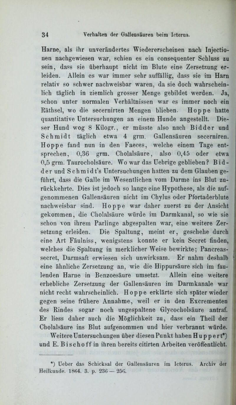 Harne, als ihr unverändertes Wiedererscheinen nach Injectio- nen nachgewiesen war, schien es ein consequenter Schluss zu sein, dass sie überhaupt nicht im Blute eine Zersetzung er- leiden. Allein es war immer sehr auffällig, dass sie im Harn relativ so schwer nachweisbar waren, da sie doch wahrschein- lich täglich in ziemlich grosser Menge gebildet werden. Ja, schon unter normalen Verhältnissen war es immer noch ein Rätbsel, wo die secernirten Mengen blieben. Hoppe hatte quantitative Untersuchungen an einem Hunde angestellt. Die- ser Hund wog 8 Kilogr., er müsste also nach Bidder und Schmidt täglich etwa 4 grm. Gallensäuren secerniren. Hoppe fand nun in den Faeces, welche einem Tage ent- sprechen, 0,36 grm. Cholalsäure, also 0,45 oder etwa 0,5 grm. Taurocholsäure. Wo war das Uebrige geblieben? Bid- der und Schmidt’s Untersuchungen hatten zu dem Glauben ge- führt, dass die Galle im Wesentlichen vom Darme ins Blut zu- rückkehrte. Dies ist jedoch so lange eine Hypothese, als die auf- genommenen Gallensäuren nicht im Chylus oder Pfortaderblute nachweisbar sind. Hoppe war daher zuerst zu der Ansicht gekommen, die Cholalsäure würde im Darmkanal, so wie sie schon von ihrem Parlinge abgespalten war, eine weitere Zer- setzung erleiden. Die Spaltung, meint er, geschehe durch eine Art Fäulniss, wenigstens konnte er kein Secret finden, welches die Spaltung in merklicher Weise bewirkte; Pancreas- secret, Darmsaft erwiesen sich unwirksam. Er nahm deshalb i eine ähnliche Zersetzung an, wie die Hippursäure sich im fau- lenden Harne in Benzoesäure umsetzt. Allein eine weitere erhebliche Zersetzung der Gallensäuren im Darmkanale war nicht recht wahrscheinlich. Hoppe erklärte sich später wieder gegen seine frühere Annahme, weil er in den Excrementen des Rindes sogar noch ungespaltene Glycocholsäure antraf. Er Hess daher auch die Möglichkeit zu, dass ein Theil der Cholalsäure ins Blut aufgenommen und hier verbrannt würde. Weitere Untersuchungen über diesenPunkt haben Huppert*) und E. Bischoff in ihren bereits citirten Arbeiten veröffentlicht. *) Ueber das Schicksal der Gallensäuren im Icterus. Archiv der Heilkunde. 1864. 3. p. 236 — 25G.