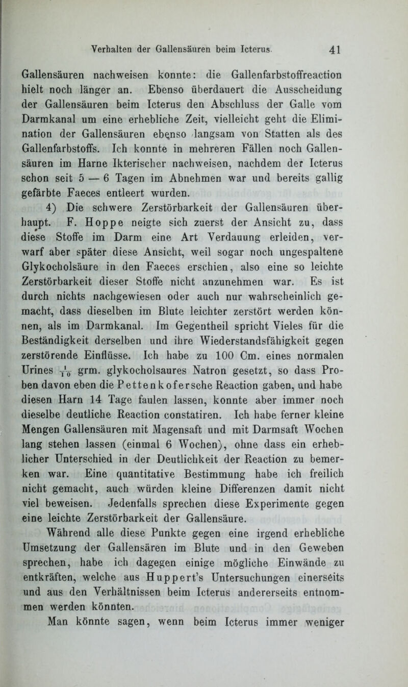 Gallensäuren nachweisen konnte: die Gallenfarbstoffreaction hielt noch länger an. Ebenso überdauert die Ausscheidung der Gallensäuren beim Icterus den Abschluss der Galle vom Darmkanal um eine erhebliche Zeit, vielleicht geht die Elimi- nation der Gallensäuren ebenso langsam von Statten als des Gallenfarbstoffs. Ich konnte in mehreren Fällen noch Gallen- säuren im Harne Ikterischer nachweisen, nachdem der Icterus schon seit 5 — 6 Tagen im Abnehmen war und bereits gallig gefärbte Faeces entleert wurden. 4) Die schwere Zerstörbarkeit der Gallensäuren über- haupt. F. Hoppe neigte sich zuerst der Ansicht zu, dass diese Stoffe im Darm eine Art Verdauung erleiden, ver- warf aber später diese Ansicht, weil sogar noch ungespaltene Glykocholsäure in den Faeces erschien, also eine so leichte Zerstörbarkeit dieser Stoffe nicht anzunehmen war. Es ist durch nichts nachgewiesen oder auch nur wahrscheinlich ge- macht, dass dieselben im Blute leichter zerstört werden kön- nen, als im Darmkanal. Im Gegentheil spricht Vieles für die Beständigkeit derselben und ihre Wiederstandsfähigkeit gegen zerstörende Einflüsse. Ich habe zu 100 Cm. eines normalen Urines ^ grm. glykocholsaures Natron gesetzt, so dass Pro- ben davon eben diePettenkofersehe Reaction gaben, und habe diesen Harn 14 Tage faulen lassen, konnte aber immer noch dieselbe deutliche Reaction constatiren. Ich habe ferner kleine Mengen Gallensäuren mit Magensaft und mit Darmsaft Wochen lang stehen lassen (einmal 6 Wochen), ohne dass ein erheb- licher Unterschied in der Deutlichkeit der Reaction zu bemer- ken war. Eine quantitative Bestimmung habe ich freilich nicht gemacht, auch würden kleine Differenzen damit nicht viel beweisen. Jedenfalls sprechen diese Experimente gegen eine leichte Zerstörbarkeit der Gallensäure. Während alle diese Punkte gegen eine irgend erhebliche Umsetzung der Gallensären im Blute und in den Geweben sprechen, habe ich dagegen einige mögliche Einwände zu entkräften, welche aus Huppert’s Untersuchungen einerseits und aus den Verhältnissen beim Icterus andererseits entnom- men werden könnten. Man könnte sagen, wenn beim Icterus immer weniger