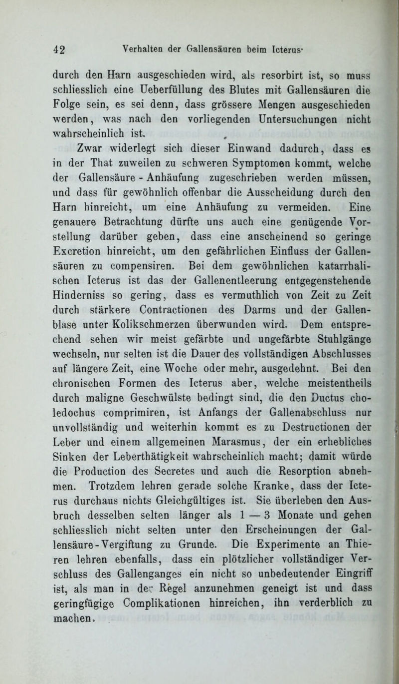 durch den Harn ausgeschieden wird, als resorbirt ist, so muss schliesslich eine Ueberfüllung des Blutes mit Gallensäuren die Folge sein, es sei denn, dass grössere Mengen ausgeschieden werden, was nach den vorliegenden Untersuchungen nicht wahrscheinlich ist. Zwar widerlegt sich dieser Einwand dadurch, dass es in der That zuweilen zu schweren Symptomen kommt, welche der Gallensäure - Anhäufung zugeschrieben werden müssen, und dass für gewöhnlich offenbar die Ausscheidung durch den Harn hinreicht, um eine Anhäufung zu vermeiden. Eine genauere Betrachtung dürfte uns auch eine genügende Vor- stellung darüber geben, dass eine anscheinend so geringe Excretion hinreicht, um den gefährlichen Einfluss der Gallen- säuren zu compensiren. Bei dem gewöhnlichen katarrhali- schen Icterus ist das der Gallenentleerung entgegenstehende Hinderniss so gering, dass es vermuthlich von Zeit zu Zeit durch stärkere Contractionen des Darms und der Gallen- blase unter Kolikschmerzen überwunden wird. Dem entspre- chend sehen wir meist gefärbte und ungefärbte Stuhlgänge wechseln, nur selten ist die Dauer des vollständigen Abschlusses auf längere Zeit, eine Woche oder mehr, ausgedehnt. Bei den chronischen Formen des Icterus aber, welche meistentheils durch maligne Geschwülste bedingt sind, die den Ductus cho- ledochus comprimiren, ist Anfangs der Gallenabschluss nur unvollständig und weiterhin kommt es zu Destructionen der Leber und einem allgemeinen Marasmus, der ein erhebliches Sinken der Leberthätigkeit wahrscheinlich macht; damit würde die Production des Secretes und auch die Resorption abneh- men. Trotzdem lehren gerade solche Kranke, dass der Icte- rus durchaus nichts Gleichgültiges ist. Sie überleben den Aus- bruch desselben selten länger als 1 — 3 Monate und gehen schliesslich nicht selten unter den Erscheinungen der Gal- lensäure-Vergiftung zu Grunde. Die Experimente an Thie- ren lehren ebenfalls, dass ein plötzlicher vollständiger Ver- schluss des Gallenganges ein nicht so unbedeutender Eingriff ist, als man in der Regel anzunehmen geneigt ist und dass geringfügige Complikationen hinreichen, ihn verderblich zu machen.