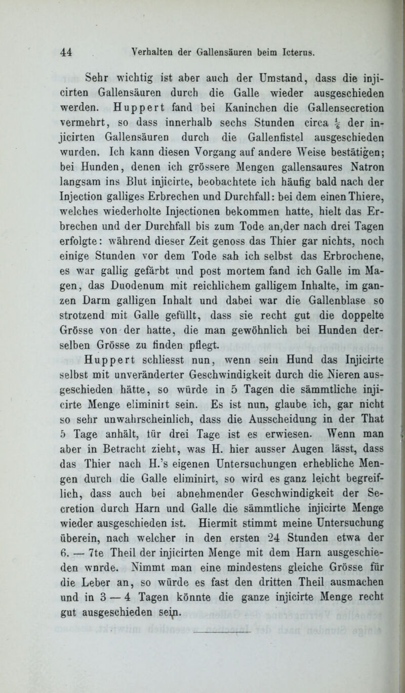 Sehr wichtig ist aber auch der Umstand, dass die inji- cirten Gallensäuren durch die Galle wieder ausgeschieden werden. Huppert fand bei Kaninchen die Gallensecretion vermehrt, so dass innerhalb sechs Stunden circa ^ der in- jicirten Gallensäuren durch die Gallenfistel ausgeschieden wurden. Ich kann diesen Vorgang auf andere Weise bestätigen; bei Hunden, denen ich grössere Mengen gallensaures Natron langsam ins Blut injicirte, beobachtete ich häutig bald nach der Injection galliges Erbrechen und Durchfall: bei dem einenThiere, welches wiederholte Injectionen bekommen hatte, hielt das Er- brechen und der Durchfall bis zum Tode an,der nach drei Tagen erfolgte: während dieser Zeit genoss das Thier gar nichts, noch einige Stunden vor dem Tode sah ich selbst das Erbrochene, es war gallig gefärbt und post mortem fand ich Galle im Ma- gen, das Duodenum mit reichlichem galligem Inhalte, im gan- zen Darm galligen Inhalt und dabei war die Gallenblase so strotzend mit Galle gefüllt, dass sie recht gut die doppelte Grösse von der hatte, die man gewöhnlich bei Hunden der- selben Grösse zu finden pflegt. Huppert schliesst nun, wenn sein Hund das Injicirte selbst mit unveränderter Geschwindigkeit durch die Nieren aus- geschieden hätte, so würde in 5 Tagen die sämmtliche inji- cirte Menge eüminiit sein. Es ist nun, glaube ich, gar nicht so sehr unwahrscheinlich, dass die Ausscheidung in der That 5 Tage anhält, lür drei Tage ist es erwiesen. Wenn man aber in Betracht zieht, was H. hier ausser Augen lässt, dass das Thier nach H.’s eigenen Untersuchungen erhebliche Men- gen durch die Galle eliminirt, so wird es ganz leicht begreif- lich, dass auch bei abnehmender Geschwindigkeit der Se- cretion durch Harn und Galle die sämmtliche injicirte Menge wieder ausgeschieden ist. Hiermit stimmt meine Untersuchung überein, nach welcher in den ersten ‘24 Stunden etwa der 6. — 7te Theil der injicirten Menge mit dem Harn ausgeschie- den wnrde. Nimmt man eine mindestens gleiche Grösse für die Leber an, so würde es fast den dritten Theil ausmachen und in 3 — 4 Tagen könnte die ganze injicirte Menge recht gut ausgeschieden seip.