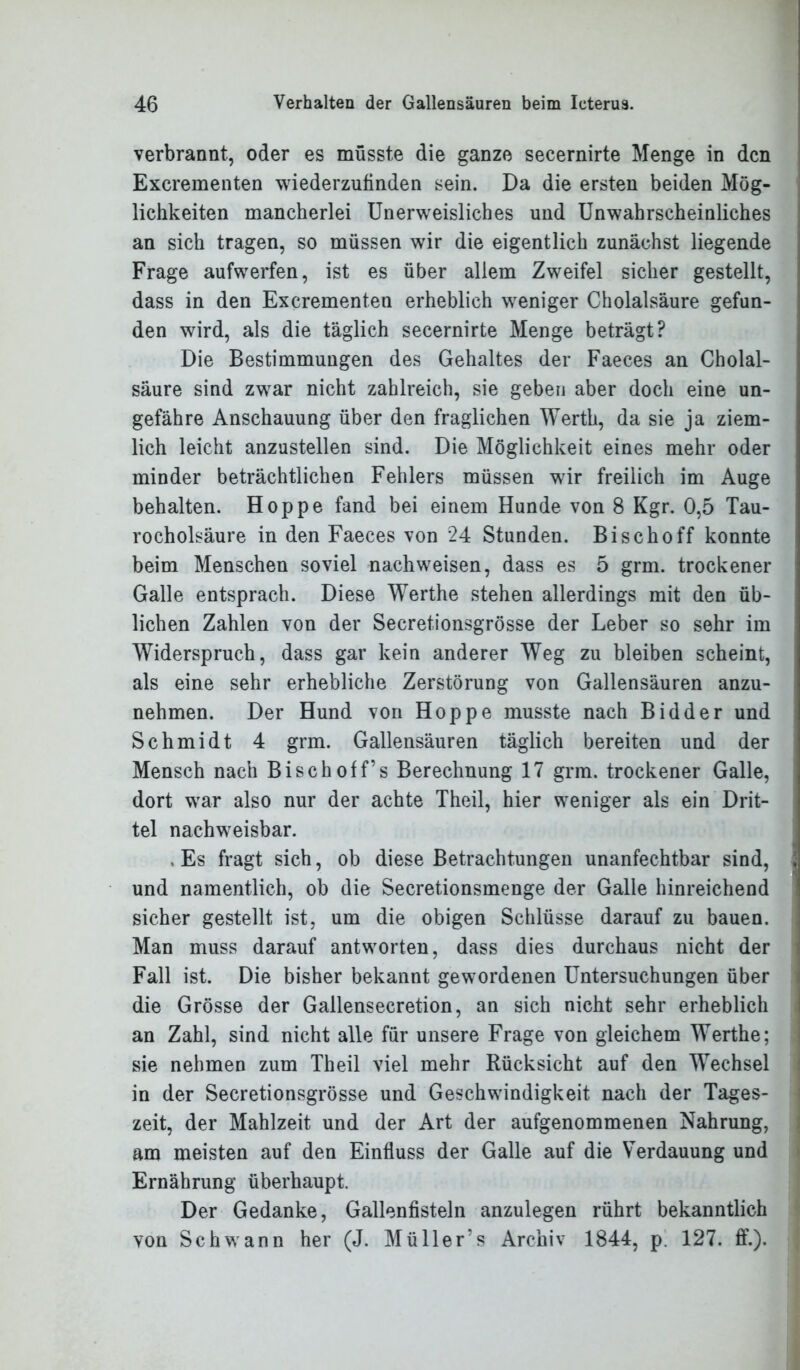 verbrannt, oder es müsste die ganze secernirte Menge in den Excrementen wiederzufinden sein. Da die ersten beiden Mög- lichkeiten mancherlei Unerweisliches und Unwahrscheinliches an sich tragen, so müssen wir die eigentlich zunächst liegende Frage aufwerfen, ist es über allem Zweifel sicher gestellt, dass in den Excrementen erheblich weniger Cholalsäure gefun- den wird, als die täglich secernirte Menge beträgt? Die Bestimmungen des Gehaltes der Faeces an Cholal- säure sind zwar nicht zahlreich, sie geben aber doch eine un- gefähre Anschauung über den fraglichen Werth, da sie ja ziem- lich leicht anzustellen sind. Die Möglichkeit eines mehr oder minder beträchtlichen Fehlers müssen wir freilich im Auge behalten. Hoppe fand bei einem Hunde von 8 Kgr. 0,5 Tau- rocholsäure in den Faeces von 24 Stunden. Bischoff konnte beim Menschen soviel nachweisen, dass es 5 grm. trockener Galle entsprach. Diese Werthe stehen allerdings mit den üb- lichen Zahlen von der Secretionsgrösse der Leber so sehr im Widerspruch, dass gar kein anderer Weg zu bleiben scheint, als eine sehr erhebliche Zerstörung von Gallensäuren anzu- nehmen. Der Hund von Hoppe musste nach Bidder und Schmidt 4 grm. Gallensäuren täglich bereiten und der Mensch nach Bisch off’s Berechnung 17 grm. trockener Galle, dort war also nur der achte Theil, hier weniger als ein Drit- tel nachweisbar. .Es fragt sich, ob diese Betrachtungen unanfechtbar sind, ! und namentlich, ob die Secretionsmenge der Galle hinreichend sicher gestellt ist, um die obigen Schlüsse darauf zu bauen. Man muss darauf antworten, dass dies durchaus nicht der Fall ist. Die bisher bekannt gewordenen Untersuchungen über die Grösse der Gallensecretion, an sich nicht sehr erheblich an Zahl, sind nicht alle für unsere Frage von gleichem Werthe; sie nehmen zum Theil viel mehr Rücksicht auf den Wechsel in der Secretionsgrösse und Geschwindigkeit nach der Tages- zeit, der Mahlzeit und der Art der aufgenommenen Nahrung, am meisten auf den Einfluss der Galle auf die Verdauung und Ernährung überhaupt. Der Gedanke, Gallenfisteln anzulegen rührt bekanntlich von Schwann her (J. Müller’s Archiv 1844, p. 127. ff.).