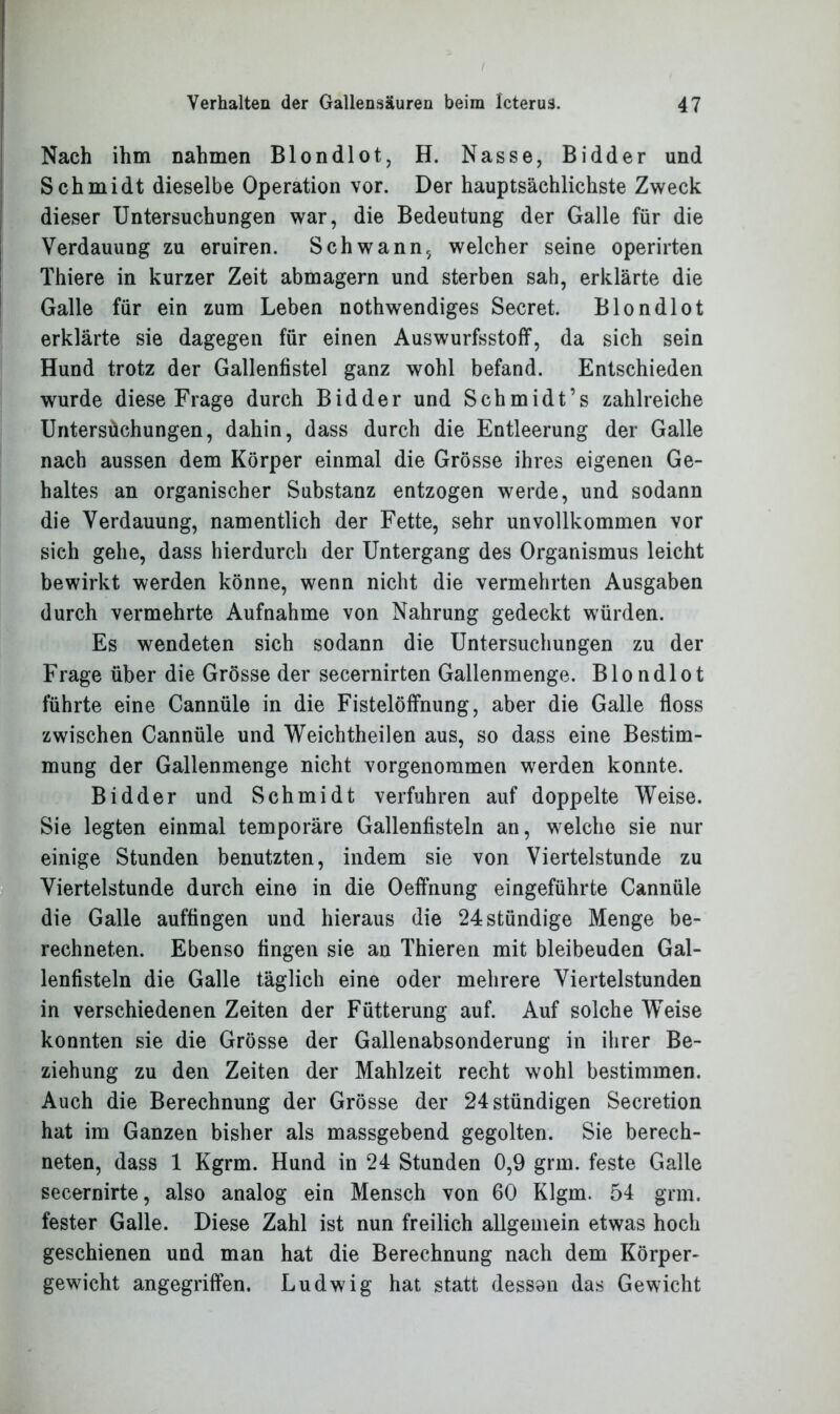Nach ihm nahmen Blondlot, H. Nasse, Bidder und Schmidt dieselbe Operation vor. Der hauptsächlichste Zweck dieser Untersuchungen war, die Bedeutung der Galle für die Verdauung zu eruiren. Schwann, welcher seine operirten Thiere in kurzer Zeit abmagern und sterben sah, erklärte die Galle für ein zum Leben nothwendiges Secret. Blondlot erklärte sie dagegen für einen Auswurfsstoff, da sich sein Hund trotz der Gallenfistel ganz wohl befand. Entschieden wurde diese Frage durch Bidder und Schmidt’s zahlreiche Untersüchungen, dahin, dass durch die Entleerung der Galle nach aussen dem Körper einmal die Grösse ihres eigenen Ge- haltes an organischer Substanz entzogen werde, und sodann die Verdauung, namentlich der Fette, sehr unvollkommen vor sich gehe, dass hierdurch der Untergang des Organismus leicht bewirkt werden könne, wenn nicht die vermehrten Ausgaben durch vermehrte Aufnahme von Nahrung gedeckt würden. Es wendeten sich sodann die Untersuchungen zu der Frage über die Grösse der secernirten Gallenmenge. Blondlot führte eine Cannüle in die Fistelöffnung, aber die Galle floss zwischen Cannüle und Weichtheilen aus, so dass eine Bestim- mung der Gallenmenge nicht vorgenommen werden konnte. Bidder und Schmidt verfuhren auf doppelte Weise. Sie legten einmal temporäre Gallenfisteln an, welche sie nur einige Stunden benutzten, indem sie von Viertelstunde zu Viertelstunde durch eine in die Oeffnung eingeführte Cannüle die Galle auffingen und hieraus die 24 ständige Menge be- rechneten. Ebenso fingen sie an Thieren mit bleibeuden Gal- lenfisteln die Galle täglich eine oder mehrere Viertelstunden in verschiedenen Zeiten der Fütterung auf. Auf solche Weise konnten sie die Grösse der Gallenabsonderung in ihrer Be- ziehung zu den Zeiten der Mahlzeit recht wohl bestimmen. Auch die Berechnung der Grösse der 24stündigen Secretion hat im Ganzen bisher als massgebend gegolten. Sie berech- neten, dass 1 Kgrm. Hund in 24 Stunden 0,9 grm. feste Galle secernirte, also analog ein Mensch von 60 Klgm. 54 grm. fester Galle. Diese Zahl ist nun freilich allgemein etwas hoch geschienen und man hat die Berechnung nach dem Körper- gewicht angegriffen. Ludwig hat statt desson das Gewicht