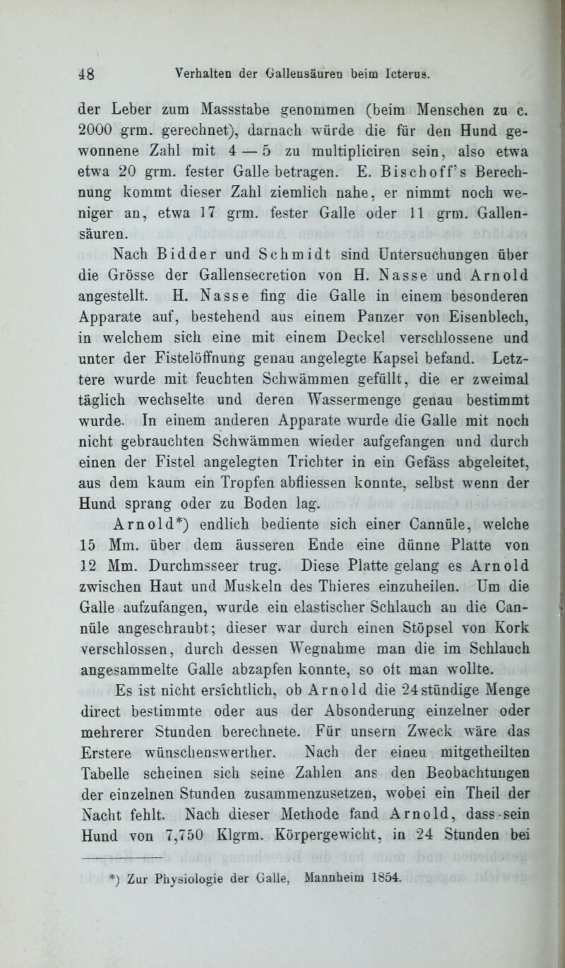 der Leber zum Massstabe genommen (beim Menschen zu c. 2000 grm. gerechnet), darnach würde die für den Hund ge- wonnene Zahl mit 4 — 5 zu multipliciren sein, also etwa etwra 20 grm. fester Galle betragen. E. Bischoff’s Berech- nung kommt dieser Zahl ziemlich nahe, er nimmt noch we- niger an, etwra 17 grm. fester Galle oder 11 grm. Gallen- säuren. Nach Bidder und Schmidt sind Untersuchungen über die Grösse der Gallensecretion von H. Nasse und Arnold angestellt. H. Nasse fing die Galle in einem besonderen Apparate auf, bestehend aus einem Panzer von Eisenblech, in welchem sich eine mit einem Deckel verschlossene und unter der Fistelöffnung genau angelegte Kapsel befand. Letz- tere wurde mit feuchten Schwämmen gefüllt, die er zweimal täglich wechselte und deren Wassermenge genau bestimmt wurde. In einem anderen Apparate wurde die Galle mit noch nicht gebrauchten Schwämmen wieder aufgefangen und durch einen der Fistel angelegten Trichter in ein Gefäss abgeleitet, aus dem kaum ein Tropfen abfliessen konnte, selbst wrenn der Hund sprang oder zu Boden lag. Arnold*) endlich bediente sich einer Cannüle, welche 15 Mm. über dem äusseren Ende eine dünne Platte von 12 Mm. Durchmsseer trug. Diese Platte gelang es Arnold zwischen Haut und Muskeln des Thieres einzuheilen. Um die Galle aufzufangen, wurde ein elastischer Schlauch an die Can- nüle angeschraubt; dieser wTar durch einen Stöpsel von Kork verschlossen, durch dessen Wegnahme man die im Schlauch angesammelte Galle abzapfen konnte, so oft man wrollte. Es ist nicht ersichtlich, ob Arnold die 24stündige Menge direct bestimmte oder aus der Absonderung einzelner oder mehrerer Stunden berechnete. Für unsern Zweck wäre das Erstere wünschenswerter. Nach der eineu mitgetheilten Tabelle scheinen sich seine Zahlen ans den Beobachtungen der einzelnen Stunden zusammenzusetzen, wobei ein Theil der Nacht fehlt. Nach dieser Methode fand Arnold, dass sein Hund von 7,750 Klgrm. Körpergewicht, in 24 Stunden bei !) Zur Physiologie der Galle, Mannheim 1854.