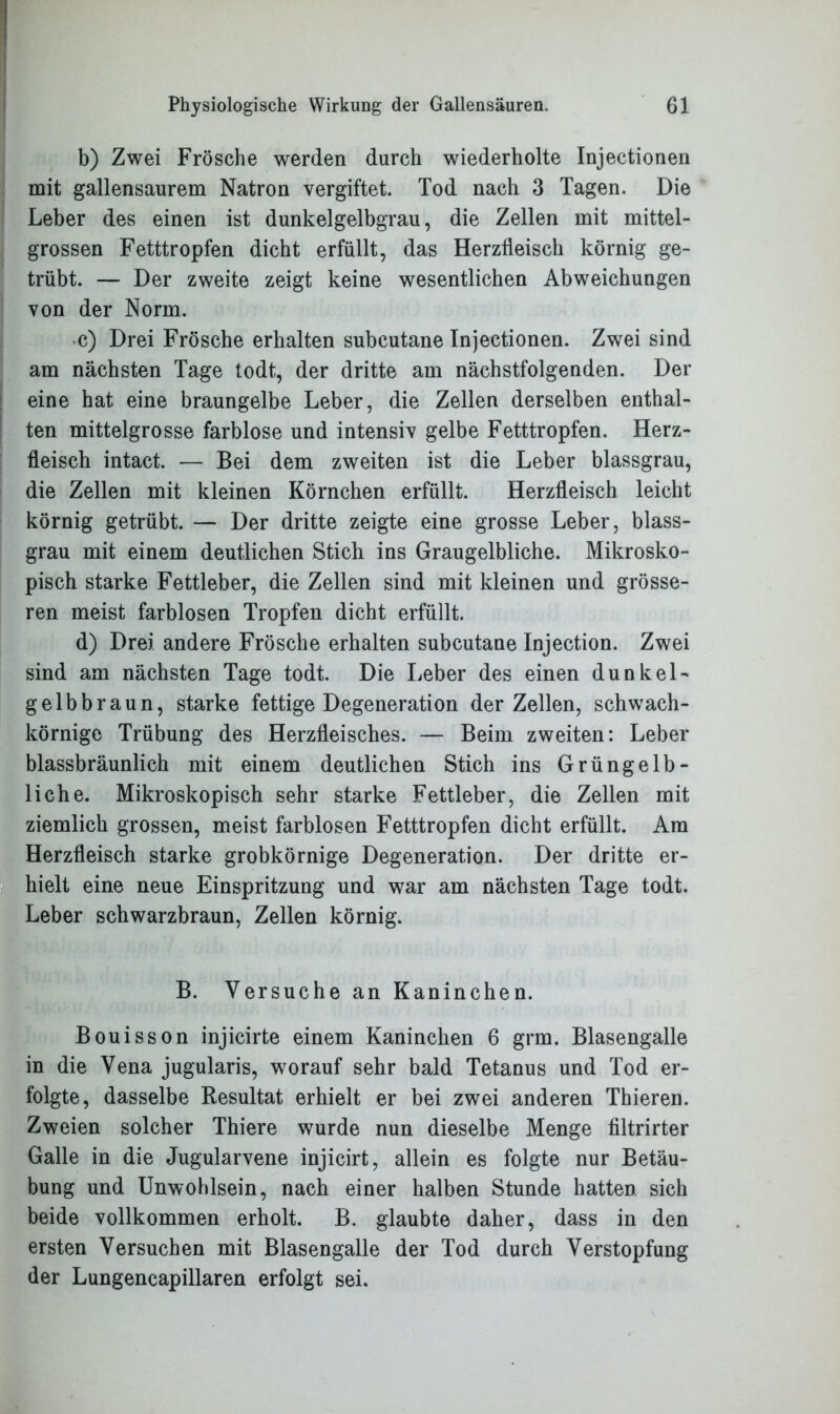 b) Zwei Frösche werden durch wiederholte Injectionen mit gallensaurem Natron vergiftet. Tod nach 3 Tagen. Die Leber des einen ist dunkelgelbgrau, die Zellen mit mittel- grossen Fetttropfen dicht erfüllt, das Herzfleisch körnig ge- trübt. — Der zweite zeigt keine wesentlichen Abweichungen von der Norm. •c) Drei Frösche erhalten subcutane Injectionen. Zwei sind am nächsten Tage todt, der dritte am nächstfolgenden. Der eine hat eine braungelbe Leber, die Zellen derselben enthal- ten mittelgrosse farblose und intensiv gelbe Fetttropfen. Herz- fleisch intact. — Bei dem zweiten ist die Leber blassgrau, die Zellen mit kleinen Körnchen erfüllt. Herzfleisch leicht körnig getrübt. — Der dritte zeigte eine grosse Leber, blass- grau mit einem deutlichen Stich ins Graugelbliche. Mikrosko- pisch starke Fettleber, die Zellen sind mit kleinen und grösse- ren meist farblosen Tropfen dicht erfüllt. d) Drei andere Frösche erhalten subcutane Injection. Zwei sind am nächsten Tage todt. Die Leber des einen dunkei- gelbbraun, starke fettige Degeneration der Zellen, schwach- körnige Trübung des Herzfleisches. — Beim zweiten: Leber blassbräunlich mit einem deutlichen Stich ins Grüngelb- liche. Mikroskopisch sehr starke Fettleber, die Zellen mit ziemlich grossen, meist farblosen Fetttropfen dicht erfüllt. Am Herzfleisch starke grobkörnige Degeneration. Der dritte er- hielt eine neue Einspritzung und war am nächsten Tage todt. Leber schwarzbraun, Zellen körnig. B. Versuche an Kaninchen. Bouisson injicirte einem Kaninchen 6 grm. Blasengalle in die Vena jugularis, worauf sehr bald Tetanus und Tod er- folgte, dasselbe Resultat erhielt er bei zwei anderen Thieren. Zweien solcher Thiere wurde nun dieselbe Menge filtrirter Galle in die Jugularvene injicirt, allein es folgte nur Betäu- bung und Unwohlsein, nach einer halben Stunde hatten sich beide vollkommen erholt. B. glaubte daher, dass in den ersten Versuchen mit Blasengalle der Tod durch Verstopfung der Lungencapillaren erfolgt sei.