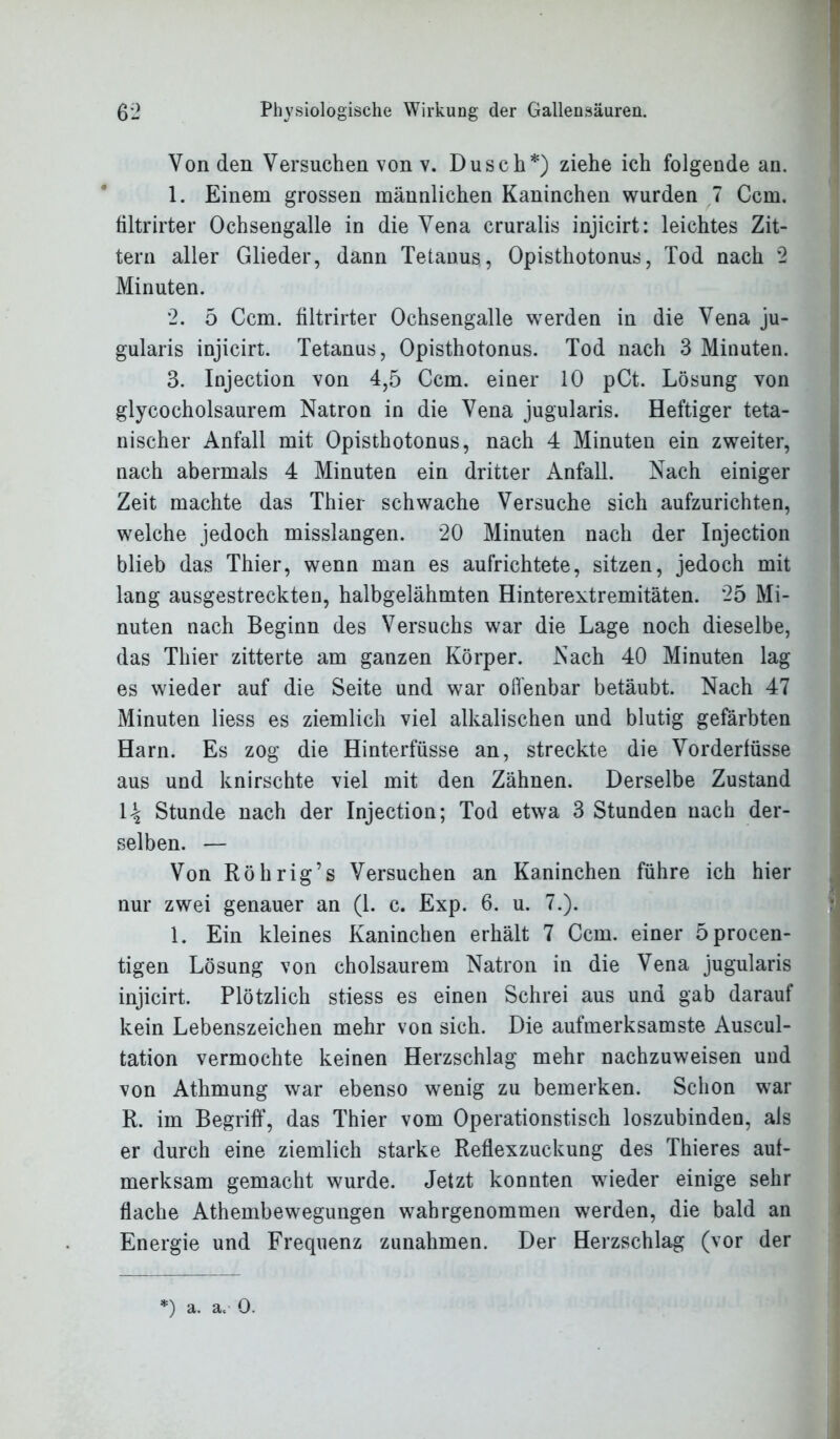 Von den Versuchen von v. Dusch*) ziehe ich folgende an. 1. Einem grossen männlichen Kaninchen wurden 7 Ccm. filtrirter Ochsengalle in die Vena cruralis injicirt: leichtes Zit- tern aller Glieder, dann Tetanus, Opisthotonus, Tod nach 2 Minuten. 2. 5 Ccm. filtrirter Ochsengalle werden in die Vena ju- gularis injicirt. Tetanus, Opisthotonus. Tod nach 3 Minuten. 3. Injection von 4,5 Ccm. einer 10 pCt. Lösung von glycocholsaurem Natron in die Vena jugularis. Heftiger teta- nischer Anfall mit Opisthotonus, nach 4 Minuten ein zweiter, nach abermals 4 Minuten ein dritter Anfall. Nach einiger Zeit machte das Thier schwache Versuche sich aufzurichten, welche jedoch misslangen. 20 Minuten nach der Injection blieb das Thier, wenn man es aufrichtete, sitzen, jedoch mit lang ausgestreckten, halbgelähmten Hinterextremitäten. 25 Mi- nuten nach Beginn des Versuchs war die Lage noch dieselbe, das Thier zitterte am ganzen Körper. Nach 40 Minuten lag es wieder auf die Seite und war offenbar betäubt. Nach 47 Minuten liess es ziemlich viel alkalischen und blutig gefärbten Harn. Es zog die Hinterfüsse an, streckte die Vorderfüsse aus und knirschte viel mit den Zähnen. Derselbe Zustand \\ Stunde nach der Injection; Tod etwa 3 Stunden nach der- selben. — Von Röhrig’s Versuchen an Kaninchen führe ich hier nur zwei genauer an (1. c. Exp. 6. u. 7.). 1. Ein kleines Kaninchen erhält 7 Ccm. einer 5procen- tigen Lösung von cholsaurem Natron in die Vena jugularis injicirt. Plötzlich stiess es einen Schrei aus und gab darauf kein Lebenszeichen mehr von sich. Die aufmerksamste Auscul- tation vermochte keinen Herzschlag mehr nachzuweisen und von Athmung war ebenso wenig zu bemerken. Schon war R. im Begriff, das Thier vom Operationstisch loszubinden, als er durch eine ziemlich starke Reflexzuckung des Thieres auf- merksam gemacht wurde. Jetzt konnten wieder einige sehr flache Athembewegungen wahrgenommen werden, die bald an Energie und Frequenz Zunahmen. Der Herzschlag (vor der *) a. a. 0.