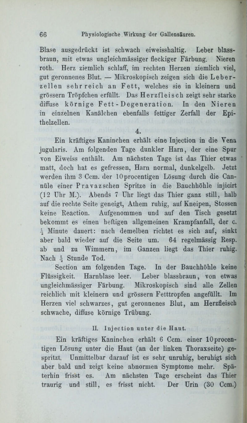 Blase ausgedrückt ist schwach eiweisshaltig. Leber blass- braun, mit etwas ungleichmässiger fleckiger Färbung. Nieren roth. Herz ziemlich schlaff, im rechten Herzen ziemlich viel, gut geronnenes Blut. — Mikroskopisch zeigen sich die Leber- zellen sehr reich an Fett, welches sie in kleinern und grossem Tröpfchen erfüllt. Das Herz fleisch zeigt sehr starke diffuse körnige Fett - Degeneration. In den Nieren in einzelnen Kanälchen ebenfalls fettiger Zerfall der Epi- thelzellen. 4. Ein kräftiges Kaninchen erhält eine Injection in die Vena jugularis. Am folgenden Tage dunkler Harn, der eine Spur von Eiweiss enthält. Am nächsten Tage ist das Thier etwas matt, doch hat es gefressen, Harn normal, dunkelgelb. Jetzt werden ihm 3 Ccm. der lOprocentigen Lösung durch die Can- nüle einer Pravazschen Spritze in die Bauchhöhle injicirt (12 Uhr M.). Abends 7 Uhr liegt das Thier ganz still, halb auf die rechte Seite geneigt, Athem ruhig, auf Kneipen, Stossen keine Reaction. Aufgenommen und auf den Tisch gesetzt bekommt es einen heftigen allgemeinen Krampfanfall, der c. \ Minute dauert: nach demelben richtet es sich auf, sinkt aber bald wieder auf die Seite um. 64 regelmässig Resp. ab und zu Wimmern, im Ganzen liegt das Thier ruhig. Nach \ Stunde Tod. Section am folgenden Tage. In der Bauchhöhle keine Flüssigkeit. Harnblase leer. Leber blassbraun, von etwas ungleichmässiger Färbung. Mikroskopisch sind alle Zellen reichlich mit kleinern und grossem Fetttropfen angefüllt. Im Herzen viel schwarzes, gut geronnenes Blut, am Herzfleisch schwache, diffuse körnige Trübung. H. Injection unter die Haut. Ein kräftiges Kaninchen erhält 6 Ccm. einer lOprocen- tigen Lösung unter die Haut (an der linken Thoraxseite) ge- spritzt. Unmittelbar darauf ist es sehr unruhig, beruhigt sich aber bald und zeigt keine abnormen Symptome mehr. Spä- terhin frisst es. Am nächsten Tage erscheint das Thier traurig und still, es frisst nicht. Der Urin (30 Ccm.)