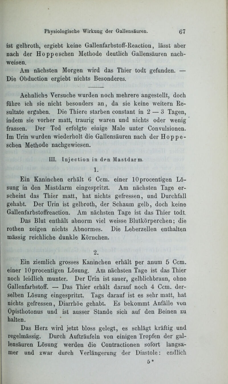 ist gelbroth, ergiebt keine Gallenfarbstoff-Reaction, lässt aber nach der Ho pp eschen Methode deutlich Gallensäuren nach- weisen. Am nächsten Morgen wird das Thier todt gefunden. — Die Obduction ergiebt nichts Besonderes. Aehnliche Versuche wurden noch mehrere angestellt, doch führe ich sie nicht besonders an, da sie keine weitern Re- sultate ergaben. Die Thiere starben constant in 2 — 3 Tagen, indem sie vorher matt, traurig waren und nichts oder wenig frassen. Der Tod erfolgte einige Male unter Convulsionen. Im Urin wurden wiederholt die Gallensäuren nach der Hoppe- schen Methode nachgewiesen. III. Injection in den Mastdarm. 1. Ein Kaninchen erhält 6 Ccm. einer lOprocentigen Lö- sung in den Mastdarm eingespritzt. Am nächsten Tage er- scheint das Thier matt, hat nichts gefressen, und Durchfall gehabt. Der Urin ist gelbroth, der Schaum gelb, doch keine Gallenfarbstoffreaction. Am nächsten Tage ist das Thier todt Das Blut enthält abnorm viel weisse Blutkörperchen; die rothen zeigen nichts Abnormes. Die Leberzellen enthalten massig reichliche dunkle Körnchen. 2. Ein ziemlich grosses Kaninchen erhält per anum 5 Ccm. einer lOprocentigen Lösung. Am nächsten Tage ist das Thier noch leidlich munter. Der Urin ist sauer, gelblichbraun, ohne Gallenfarbstoff. — Das Thier erhält darauf noch 4 Ccm. der- selben Lösung eingespritzt. Tags darauf ist es sehr matt, hat nichts gefressen, Diarrhöe gehabt. Es bekommt Anfälle von Opisthotonus und ist ausser Stande sich auf den Beinen zu halten. Das Herz wird jetzt bloss gelegt, es schlägt kräftig und regelmässig. Durch Aufträufeln von einigen Tropfen der gal- lensäuren Lösung werden die Contractionen sofort langsa- mer und zwar durch Verlängerung der Diastole: endlich 5*