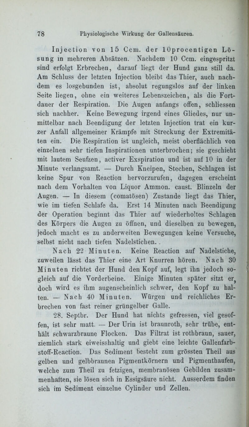 Injection von 15 Ccm. der 1 Oprocentigen Lö- sung in mehreren Absätzen. Nachdem 10 Ccm. eingespritzt sind erfolgt Erbrechen, darauf liegt der Hund ganz still da. Am Schluss der letzten Injection bleibt das Thier, auch nach- dem es losgebunden ist, absolut regungslos auf der linken Seite liegen, ohne ein weiteres Lebenszeichen, als die Fort- dauer der Respiration. Die Augen anfangs offen, schliessen sich nachher. Keine Bewegung irgend eines Gliedes, nur un- mittelbar nach Beendigung der letzten Injection trat ein kur- zer Anfall allgemeiner Krämpfe mit Streckung der Extremitä- ten ein. Die Respiration ist ungleich, meist oberflächlich von einzelnen sehr tiefen Inspirationen unterbrochen; sie geschieht mit lautem Seufzen, activer Exspiration und ist auf 10 in der Minute verlangsamt. — Durch Kneipen, Stechen, Schlagen ist keine Spur von Reaction hervorzurufen, dagegen erscheint nach dem Vorhalten von Liquor Ammon, caust. Blinzeln der Augen. — In diesem (comatösen) Zustande liegt das Thier, wie im tiefen Schlafe da. Erst 14 Minuten nach Beendigung der Operation beginnt das Thier auf wiederholtes Schlagen des Körpers die Augen zu öffnen, und dieselben zu bewegen, jedoch macht es zu anderweiten Bewegungen keine Versuche, selbst nicht nach tiefen Nadelstichen. . Nach 22 Minuten. Keine Reaction auf Nadelstiche, zuweilen lässt das Thier eine Art Knurren hören. Nach 30 Minuten richtet der Hund den Kopf auf, legt ihn jedoch so- gleich auf die Vorderbeine. Einige Minuten später sitzt er, doch wird es ihm augenscheinlich schwer, den Kopf zu hal- ten. — Nach 40 Minuten. Würgen und reichliches Er- brechen von fast reiner grüngelber Galle. 28. Septbr. Der Hund hat nichts gefressen, viel gesof- fen, ist sehr matt. — Der Urin ist braunroth, sehr trübe, ent- hält schwarzbraune Flocken. Das Filtrat ist rothbraun, sauer, ziemlich stark eiweisshaltig und giebt eine leichte Gallenfarb- stoff-Reaction. Das Sediment besteht zum grössten Theil aus gelben und gelbbraunen Pigmentkörnern und Pigmenthaufen, welche zum Theil zu fetzigen, membranösen Gebilden zusam- menhaften, sie lösen sich in Essigsäure nicht. Ausserdem finden sich im Sediment einzelne Cylinder und Zellen.