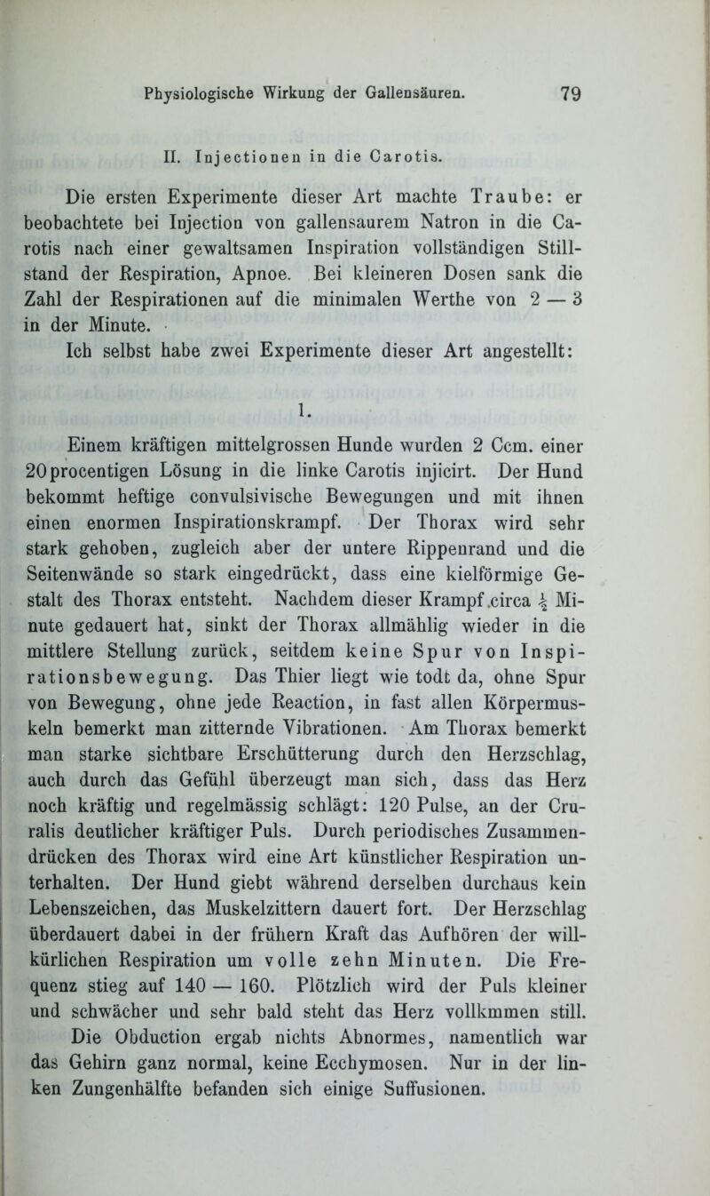 II. Injectionen in die Carotis. Die ersten Experimente dieser Art machte Traube: er beobachtete bei Injection von gallensaurem Natron in die Ca- rotis nach einer gewaltsamen Inspiration vollständigen Still- stand der Respiration, Apnoe. Bei kleineren Dosen sank die Zahl der Respirationen auf die minimalen Werthe von 2 — 3 in der Minute. Ich selbst habe zwei Experimente dieser Art angestellt: 1. Einem kräftigen mittelgrossen Hunde wurden 2 Ccm. einer 20procentigen Lösung in die linke Carotis injicirt. Der Hund bekommt heftige convulsivische Bewegungen und mit ihnen einen enormen Inspirationskrampf. Der Thorax wird sehr stark gehoben, zugleich aber der untere Rippenrand und die Seitenwände so stark eingedrückt, dass eine kielförmige Ge- stalt des Thorax entsteht. Nachdem dieser Krampf .circa \ Mi- nute gedauert hat, sinkt der Thorax allmählig wieder in die mittlere Stellung zurück, seitdem keine Spur von Inspi- rationsbewegung. Das Thier liegt wie todt da, ohne Spur von Bewegung, ohne jede Reaction, in fast allen Körpermus- keln bemerkt man zitternde Vibrationen. Am Thorax bemerkt man starke sichtbare Erschütterung durch den Herzschlag, auch durch das Gefühl überzeugt man sich, dass das Herz noch kräftig und regelmässig schlägt: 120 Pulse, an der Cru- ralis deutlicher kräftiger Puls. Durch periodisches Zusammen- drücken des Thorax wird eine Art künstlicher Respiration un- terhalten. Der Hund giebt während derselben durchaus kein Lebenszeichen, das Muskelzittern dauert fort. Der Herzschlag überdauert dabei in der frühem Kraft das Aufhören der will- kürlichen Respiration um volle zehn Minuten. Die Fre- quenz stieg auf 140 — 160. Plötzlich wird der Puls kleiner und schwächer und sehr bald steht das Herz vollkmmen still. Die Obduction ergab nichts Abnormes, namentlich war das Gehirn ganz normal, keine Ecchymosen. Nur in der lin- ken Zungenhälfte befanden sich einige Suffusionen.