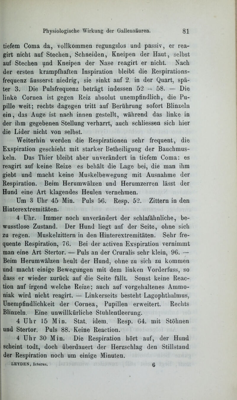 tiefem Coma da, vollkommen regungslos und passiv, er rea- girt nicht auf Stechen, Schneiden, Kneipen der Haut, selbst auf Stechen und Kneipen der Nase reagirt er nicht. Nach der ersten krampfhaften Inspiration bleibt die Respirations- frequenz äusserst niedrig, sie sinkt auf 2. in der Quart, spä- ter 3. Die Pulsfrequenz beträgt indessen 52 -r 58. — Die linke Cornea ist gegen Reiz absolut unempfindlich, die Pu- pille weit; rechts dagegen tritt auf Berührung sofort Blinzeln ein, das Auge ist nach innen gestellt, während das linke in der ihm gegebenen Stellung verharrt, auch schliessen sich hier die Lider nicht von selbst. Weiterhin werden die Respirationen sehr frequent, die Exspiration geschieht mit starker Betheiligung der Bauchmus- keln. Das Thier bleibt aber unverändert in tiefem Coma: es reagirt auf keine Reize es behält die Lage bei, die man ihm giebt und macht keine Muskelbewegung mit Ausnahme der Respiration. Beim Herumwälzen und Herumzerren lässt der Hund eine Art klagendes Heulen vernehmen. Um 3 Uhr 45 Min. Puls 56. Resp. 52. Zittern in den Hinterextremitäten. 4 Uhr. Immer noch unverändert der schlafähnliche, be- wusstlose Zustand. Der Hund liegt auf der Seite, ohne sich zu regen. Muskelzittern in den Hinterextremitäten. Sehr fre- quente Respiration, 76. Bei der activen Exspiration vernimmt man eine Art Stertor. — Puls an der Cruralis sehr klein, 96. — Beim Herumwälzen heult der Hund, ohne zu sich zu kommen und macht einige Bewegungen mit dem linken Yorderfuss, so dass er wieder zurück auf die Seite fällt. Sonst keine Reac- tion auf irgend welche Reize; auch auf vorgehaltenes Ammo- niak wird nicht reagirt. — Linkerseits besteht Lagophthalmus, Unempfindlichkeit der Cornea, Pupillen erweitert. Rechts Blinzeln. Eine unwillkürliche Stuhlentleerung. 4 Uhr 15 Min. Stat. idem. Resp. 64. mit Stöhnen und Stertor. Puls 88. Keine Reaction. 4 Uhr 30 Min. Die Respiration hört auf, der Hund scheint todt, doch überdauert der Herzschlag den Stillstand der Respiration noch um einige Minuten. LEYDEN, Icterus. Q