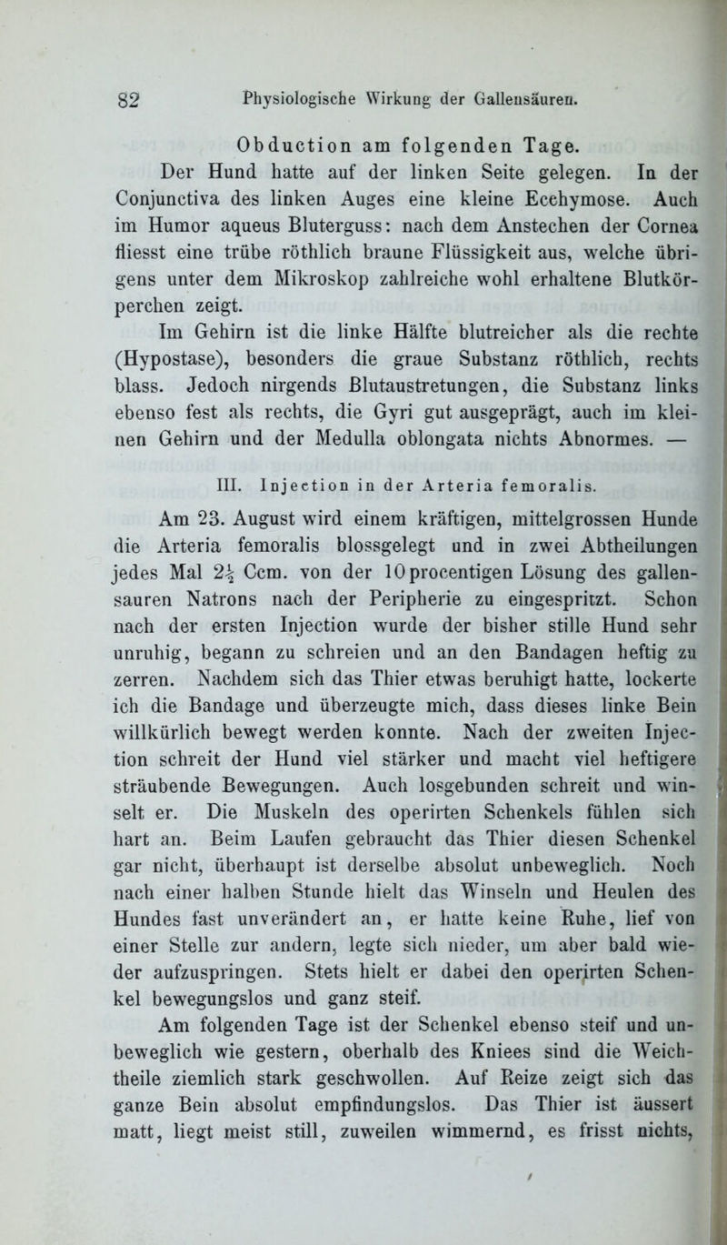 Obduction am folgenden Tage. Der Hund hatte auf der linken Seite gelegen. In der Conjunctiva des linken Auges eine kleine Ecehymose. Auch im Humor aqueus Bluterguss: nach dem Anstechen der Cornea fliesst eine trübe röthlich braune Flüssigkeit aus, welche übri- gens unter dem Mikroskop zahlreiche wohl erhaltene Blutkör- perchen zeigt. Im Gehirn ist die linke Hälfte blutreicher als die rechte (Hypostase), besonders die graue Substanz röthlich, rechts blass. Jedoch nirgends Blutaustretungen, die Substanz links ebenso fest als rechts, die Gyri gut ausgeprägt, auch im klei- nen Gehirn und der Medulla oblongata nichts Abnormes. — III. lnjeetion in der Arteria femoralis. Am 23. August wird einem kräftigen, mittelgrossen Hunde die Arteria femoralis blossgelegt und in zwei Abtheilungen jedes Mal 2\ Ccm. von der lOprocentigen Lösung des gallen- sauren Natrons nach der Peripherie zu eingespritzt. Schon nach der ersten lnjeetion wurde der bisher stille Hund sehr unruhig, begann zu schreien und an den Bandagen heftig zu zerren. Nachdem sich das Thier etwas beruhigt hatte, lockerte ich die Bandage und überzeugte mich, dass dieses linke Bein willkürlich bewegt werden konnte. Nach der zweiten Injec- tion schreit der Hund viel stärker und macht viel heftigere sträubende Bewegungen. Auch losgebunden schreit und win- selt er. Die Muskeln des operirten Schenkels fühlen sich hart an. Beim Laufen gebraucht das Thier diesen Schenkel gar nicht, überhaupt ist derselbe absolut unbeweglich. Noch nach einer halben Stunde hielt das Winseln und Heulen des Hundes fast unverändert an, er hatte keine Ruhe, lief von einer Stelle zur andern, legte sich nieder, um aber bald wie- der aufzuspringen. Stets hielt er dabei den operirten Schen- kel bewegungslos und ganz steif. Am folgenden Tage ist der Schenkel ebenso steif und un- beweglich wie gestern, oberhalb des Kniees sind die Weich- theile ziemlich stark geschwollen. Auf Reize zeigt sich das ganze Bein absolut empfindungslos. Das Thier ist äussert matt, liegt meist still, zuweilen wimmernd, es frisst nichts,