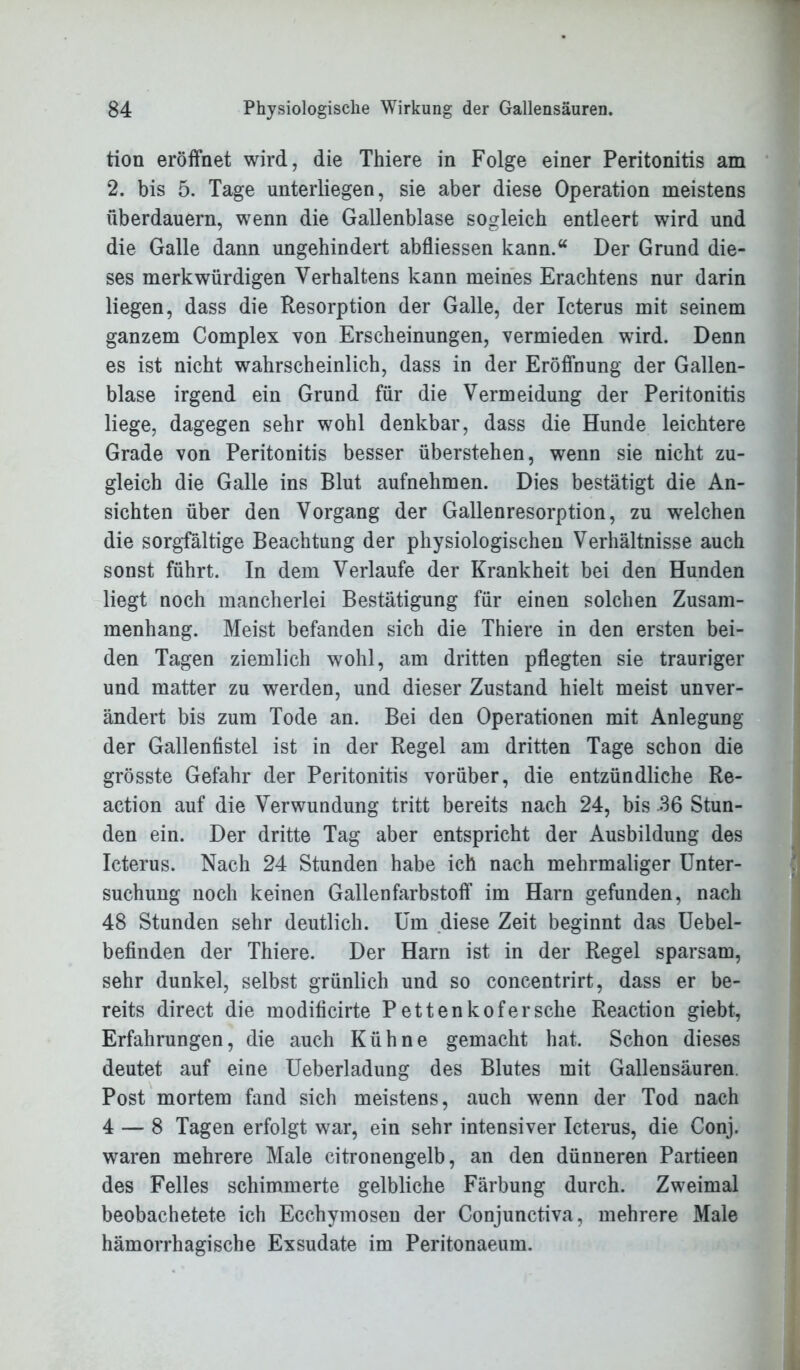 tion eröffnet wird, die Thiere in Folge einer Peritonitis am 2. bis 5. Tage unterliegen, sie aber diese Operation meistens überdauern, wenn die Gallenblase sogleich entleert wird und die Galle dann ungehindert abfliessen kann.“ Der Grund die- ses merkwürdigen Verhaltens kann meines Erachtens nur darin liegen, dass die Resorption der Galle, der Icterus mit seinem ganzem Complex von Erscheinungen, vermieden wird. Denn es ist nicht wahrscheinlich, dass in der Eröffnung der Gallen- blase irgend ein Grund für die Vermeidung der Peritonitis liege, dagegen sehr wohl denkbar, dass die Hunde leichtere Grade von Peritonitis besser überstehen, wenn sie nicht zu- gleich die Galle ins Blut aufnehmen. Dies bestätigt die An- sichten über den Vorgang der Gallenresorption, zu welchen die sorgfältige Beachtung der physiologischen Verhältnisse auch sonst führt. In dem Verlaufe der Krankheit bei den Hunden liegt noch mancherlei Bestätigung für einen solchen Zusam- menhang. Meist befanden sich die Thiere in den ersten bei- den Tagen ziemlich wohl, am dritten pflegten sie trauriger und matter zu werden, und dieser Zustand hielt meist unver- ändert bis zum Tode an. Bei den Operationen mit Anlegung der Gallenfistel ist in der Regel am dritten Tage schon die grösste Gefahr der Peritonitis vorüber, die entzündliche Re- action auf die Verwundung tritt bereits nach 24, bis .36 Stun- den ein. Der dritte Tag aber entspricht der Ausbildung des Icterus. Nach 24 Stunden habe ich nach mehrmaliger Unter- suchung noch keinen Gallenfarbstoff im Harn gefunden, nach 48 Stunden sehr deutlich. Um diese Zeit beginnt das Uebel- befinden der Thiere. Der Harn ist in der Regel sparsam, sehr dunkel, selbst grünlich und so concentrirt, dass er be- reits direct die modificirte Pettenkofersche Reaction giebt, Erfahrungen, die auch Kühne gemacht hat. Schon dieses deutet auf eine Ueberladung des Blutes mit Gallensäuren. Post mortem fand sich meistens, auch wenn der Tod nach 4 — 8 Tagen erfolgt war, ein sehr intensiver Icterus, die Conj. waren mehrere Male citronengelb, an den dünneren Partieen des Felles schimmerte gelbliche Färbung durch. Zweimal beobachetete ich Ecchymosen der Conjunctiva, mehrere Male hämorrhagische Exsudate im Peritonaeum.