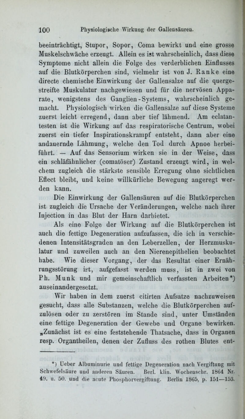 beeinträchtigt, Stupor, Sopor, Coraa bewirkt und eine grosse Muskelschwäche erzeugt. Allein es ist wahrscheinlich, dass diese Symptome nicht allein die Folge des verderblichen Einflusses auf die Blutkörperchen sind, vielmehr ist von J. Ranke eine directe chemische Einwirkung der Gallensalze auf die querge- streifte Muskulatur nachgewiesen und für die nervösen Appa- rate, wenigstens des Ganglien - Systems, wahrscheinlich ge- macht. Physiologisch wirken die Gallensalze auf diese Systeme zuerst leicht erregend, dann aber tief lähmend. Am eclatan- testen ist die Wirkung auf das respiratorische Centrum, wobei zuerst ein tiefer Inspirationskrampf entsteht, dann aber eine andauernde Lähmung, welche den Tod durch Apnoe herbei- führt. — Auf das Sensorium wirken sie in der Weise, dass ein schläfähnlicher (comatöser) Zustand erzeugt wird, in wel- chem zugleich die stärkste sensible Erregung ohne sichtlichen Eflect bleibt, und keine willkürliche Bewegung angeregt wer- den kann. Die Einwirkung der Gallensäuren auf die Blutkörperchen ist zugleich die Ursache der Veränderungen, welche nach ihrer Injection in das Blut der Harn darbietet. Als eine Folge der Wirkung auf die Blutkörperchen ist auch die fettige Degeneration aufzufassen, die ich in verschie- denen Intensitätsgraden an den Leberzellen, der Herzmusku- latur und zuweilen auch an den Nierenepithelien beobachtet habe. Wie dieser Vorgang, der das Resultat einer Ernäh- rungsstörung ist, aufgefasst werden muss, ist in zwei von Ph. Munk und mir gemeinschaftlich verfassten Arbeiten*) auseinandergesetzt. Wir haben in dem zuerst citirten Aufsatze nachzuweisen gesucht, dass alle Substanzen, welche die Blutkörperchen auf- zulösen oder zu zerstören im Stande sind, unter Umständen eine fettige Degeneration der Gewebe und Organe bewirken. „Zunächst ist es eine feststehende Thatsache, dass in Organen resp. Organtheilen, denen der Zufluss des rothen Blutes ent- *) Ueber Albuminurie und fettige Degeneration nach Vergiftung mit Schwefelsäure und anderen Säuren. Berl. klin. Wochenschr. 1864 Nr. 49. u. 50. und die acute Phosphorvergiftung. Berlin 1865, p. 151—153.