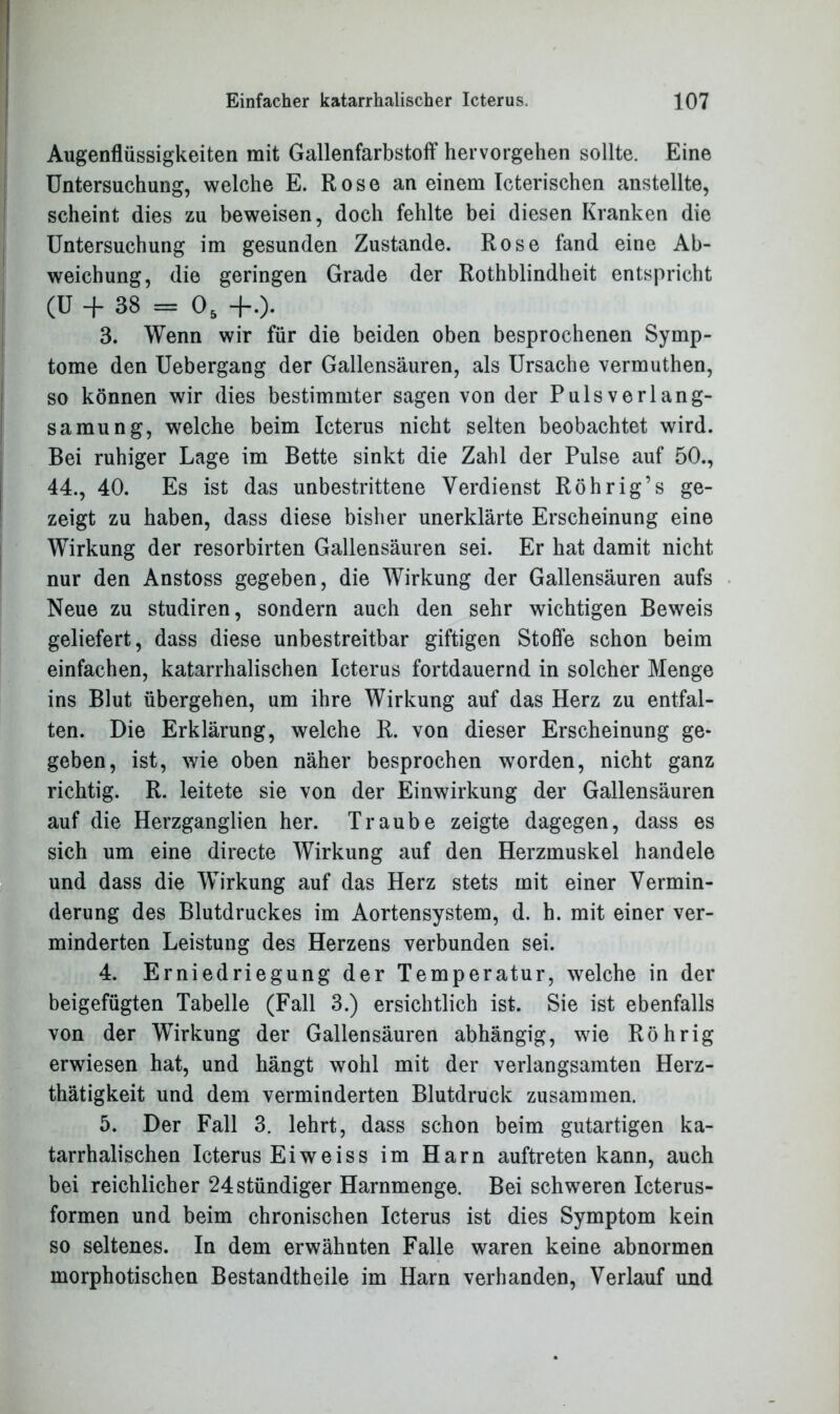 Augenflüssigkeiten mit Gallenfarbstoff hervorgehen sollte. Eine Untersuchung, welche E. Rose an einem Icterischen anstellte, scheint dies zu beweisen, doch fehlte bei diesen Kranken die Untersuchung im gesunden Zustande. Rose fand eine Ab- weichung, die geringen Grade der Rothblindheit entspricht (U + 38 = 05 +.). 3. Wenn wir für die beiden oben besprochenen Symp- tome den Uebergang der Gallensäuren, als Ursache vermuthen, so können wir dies bestimmter sagen von der Pulsverlang- samung, welche beim Icterus nicht selten beobachtet wird. Bei ruhiger Lage im Bette sinkt die Zahl der Pulse auf 50., 44., 40. Es ist das unbestrittene Verdienst Röhrig’s ge- zeigt zu haben, dass diese bisher unerklärte Erscheinung eine Wirkung der resorbirten Gallensäuren sei. Er hat damit nicht nur den Anstoss gegeben, die Wirkung der Gallensäuren aufs Neue zu studiren, sondern auch den sehr wichtigen Beweis geliefert, dass diese unbestreitbar giftigen Stoffe schon beim einfachen, katarrhalischen Icterus fortdauernd in solcher Menge ins Blut übergehen, um ihre Wirkung auf das Herz zu entfal- ten. Die Erklärung, welche R. von dieser Erscheinung ge- geben, ist, wie oben näher besprochen worden, nicht ganz richtig. R. leitete sie von der Einwirkung der Gallensäuren auf die Herzganglien her. Traube zeigte dagegen, dass es sich um eine directe Wirkung auf den Herzmuskel handele und dass die Wirkung auf das Herz stets mit einer Vermin- derung des Blutdruckes im Aortensystem, d. h. mit einer ver- minderten Leistung des Herzens verbunden sei. 4. Erniedriegung der Temperatur, welche in der beigefügten Tabelle (Fall 3.) ersichtlich ist. Sie ist ebenfalls von der Wirkung der Gallensäuren abhängig, wie Röhrig erwiesen hat, und hängt wohl mit der verlangsamten Herz- thätigkeit und dem verminderten Blutdruck zusammen. 5. Der Fall 3. lehrt, dass schon beim gutartigen ka- tarrhalischen Icterus Eiweiss im Harn auftreten kann, auch bei reichlicher 24ständiger Harnmenge. Bei schweren Icterus- formen und beim chronischen Icterus ist dies Symptom kein so seltenes. In dem erwähnten Falle waren keine abnormen morphotischen Bestandtheile im Harn verbanden, Verlauf und