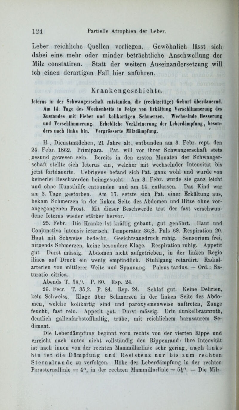 Leber reichliche Quellen vorliegen. Gewöhnlich lässt sich dabei eine mehr oder minder beträchtliche Anschwellung der Milz constatiren. Statt der weitern Auseinandersetzung will ich einen derartigen Fall hier anfiihren. Kranken geschi chte. Iderus in der Schwangerschaft entstanden, die (rechtzeitige) Geburt überdauernd. Am 14. Tage des Wochenbetts in Folge von Erkältung Verschlimmerung des Zustandes mit Fieber und kolikartigen Schmerzen. Wechselnde Besserung und Verschlimmerung. Erhebliche Verkleinerung der Leberdämpfung, beson- ders nach links bin. Vergriisserte Milzdämpfung. H., Dienstmädchen, 21 Jahre alt, entbunden am 3. Febr. rcpt. den 24. Febr. 1862. Primipara. Pat. will vor ihrer Schwangerschaft stets gesund gewesen sein. Bereits in den ersten Monaten der Schwanger- schaft stellte sich Icterus ein, welcher mit wechselnder Intensität bis jetzt fortdauerte. Uebrigens befand sich Pat. ganz wohl und wurde von keinerlei Beschwerden heimgesucht. Am 3. Febr. wurde sie ganz leicht und ohne Kunsthilfe entbunden und am 14. entlassen. Das Kind war am 3. Tage gestorben. Am 17. setzte sich Pat. einer Erkältung aus, bekam Schmerzen in der linken Seite des Abdomen und Hitze ohne vor- angegangenen Frost. Mit dieser Beschwerde trat der fast verschwun- dene Icterus wieder stärker hervor. 25. Febr. Die Kranke ist kräftig gebaut, gut genährt. Haut und Conjunctiva intensiv icterisch. Temperatur 36,8. Puls 68. Respiration 20. Haut mit Schweiss bedeckt. Gesichtsausdruck ruhig. Sensorium frei, nirgends Schmerzen, keine besondere Klage. Respiration ruhig. Appetit gut. Durst mässig. Abdomen nicht aufgetrieben, in der linken Regio iliaca auf Druck ein wenig empfindlich. Stuhlgang retardirt. Radial- arterien von mittlerer Weite und Spannung. Pulsus tardus. — Ord.: Sa- turatio citrica. Abends T. 38,9. P. 80. Rsp. 24. 26. Feer. T. 35,2. P. 84. Rsp. 24. Schlaf gut. Keine Delirien, kein Schweiss. Klage über Schmerzen in der linken Seite des Abdo- men, welche kolikartig sind und paroxysmenweise auftreten, Zunge feucht, fast rein. Appetit gut. Durst mässig. Urin dunkelbraunroth, deutlich gallenfarbstoffhaltig, trübe, mit reichlichem harnsaurem Se- diment. Die Leberdämpfung beginnt vorn rechts von der vierten Rippe und erreicht nach unten nicht vollständig den Rippenrand: ihre Intensität ist nach innen von der rechten Mammillarlinie sehr gering, nach links hin ist die Dämpfung und Resistenz nur bis zum rechten Sternalrande zu verfolgen. Höhe der Leberdämpfung in der rechten Parasternallinie = 4, in der rechten Mammillarlinie — 5V1* — Die Milz-